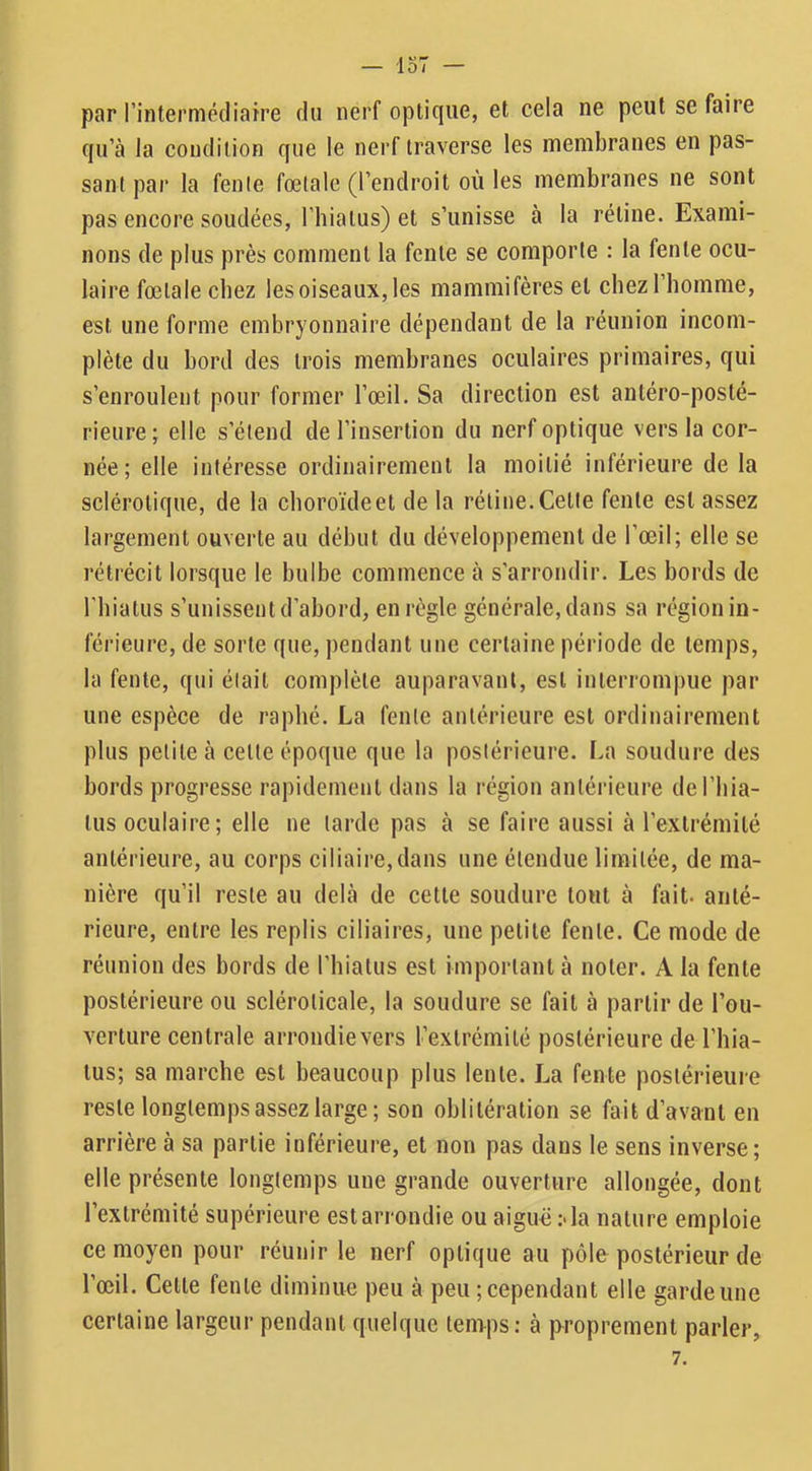 — iO/ par rintermédiafre du nerf optique, et cela ne peut se faire qu’à la condition que le nerf traverse les membranes en pas- sant par la fente fœtale (l’endroit où les membranes ne sont pas encore soudées, l’hiatus) et s’unisse à la rétine. Exami- nons de plus près comment la fente se comporte : la fente ocu- laire fœtale chez les oiseaux, les mammifères et chezl homme, est une forme embryonnaire dépendant de la réunion incom- plète du bord des trois membranes oculaires primaires, qui s’enroulent pour former l’œil. Sa direction est antéro-posté- rieure; elle s’étend de l’insertion du nerf optique vers la cor- née; elle intéresse ordinairement la moitié inférieure de la sclérotique, de la choroïde et de la rétine. Cette fente est assez largement ouverte au début du développement de l’œil; elle se rétrécit lorsque le bulbe commence à s’arrondir. Les bords de l’hiatus s’unissent d’abord, en règle générale, dans sa région in- férieure, de sorte que, pendant une certaine période de temps, la fente, qui était complète auparavant, est interrompue par une espèce de raphé. La fente antérieure est ordinairement plus petite à celle époque que la postérieure. La soudure des bords progresse rapidement dans la région antérieure del’hia- lus oculaire; elle ne larde pas à se faire aussi à l’extrémité antérieure, au corps ciliaire,dans une étendue limitée, de ma- nière qu’il reste au delà de cette soudure tout à fait- anté- rieure, entre les replis ciliaires, une petite fente. Ce mode de réunion des bords de rhialus est important à noter. A la fente postérieure ou sclérolicale, la soudure se fait à partir de l’ou- verture centrale arrondievers l’extrémité postérieure de l’hia- tus; sa marche est beaucoup plus lente. La fente postérieure reste longtemps assez large; son oblitération se fait d’avant en arrière à sa partie inférieure, et non pas dans le sens inverse; elle présente longtemps une grande ouverture allongée, dont l’extrémité supérieure est arrondie ou aiguë ;-la nature emploie ce moyen pour réunir le nerf optique au pôle postérieur de l’œil. Celle fente diminue peu à peu ; cependant elle garde une certaine largeur pendant quelque temps; à proprement parler,