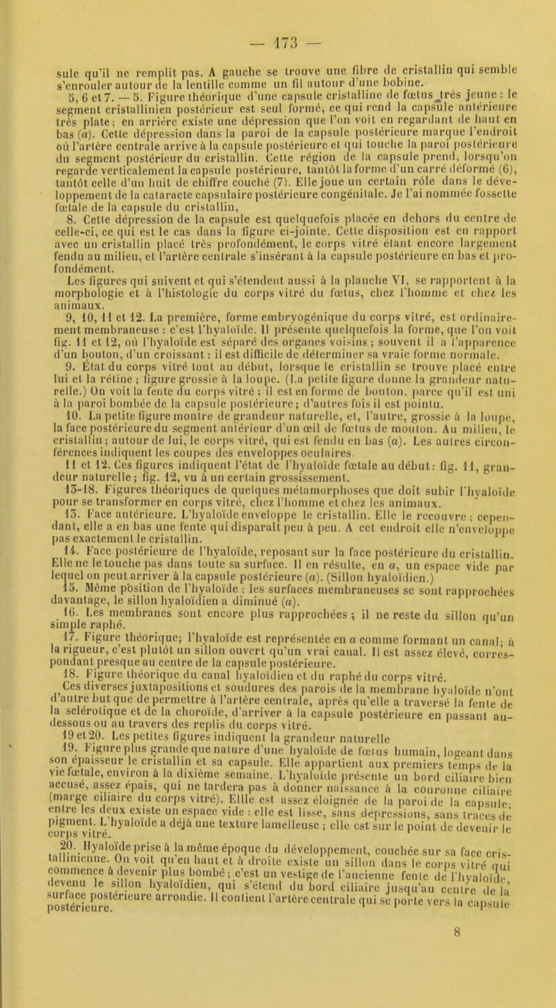 suie qu’il ne remplit pas. A gauclie se trouve une fibre de cristallin qui semble s’enrouler autour de la lentille comme un fil autour d’une bobine. 5, 6 et 7. —5. Figure théorique d’une capsule crislallinc de fœtus Jrés jeune : le segment cristallinien postérieur est seul formé, ce qui rend la capsule anlérieure très plate; en arrière existe une dépression que l’on voit en regardant de haut en bas (a). Cette dépression dans la paroi de la capsule postérieure niarcjue l’endroit où l’artère centrale arrive ù la capsule postérieure et qui louche la paroi posiéricure du segment postérieur du cristallin. Cette région de la capsule prend, lorsqu’on regarde verticalement la capsule postérieure, tantôt la forme d’un carré déformé (6], tantôt celle d’un huit de chiffre couché (71. Elle joue un certain rôle dans le déve- loppement de la cataracte capsulaire postérieure congénitale. Je l’ai nommée fossette fœtale de la capsule du cristallin, 8. Cette dépression de la capsule est quelquefois placée en dehors du centre de celle-ci, ce qui est le cas dans la figure ci-jointe. Cette disposition est en rapport avec un cristallin placé très profondément, le corps vitré étant encore largement fendu au milieu, et l’artère centrale s’insérant à la capsule postérieure en bas et pro- fondément. Les figures qui suivent et qui s’étendent aussi ù la planche VI, se rapportent à la morphologie et à l’histologie du corps vitré du fœtus, chez l’homnie et chez les animaux. 9, 10, 11 et 12. La première, forme embr5mgéniquc du corps vitré, est ordinaire- ment membraneuse : c'est l’hyaloïde. Il pré.senle quelquefois la forme, que l’on voit lig. 11 et 12, où riiyaloïde est séparé des organes voi.sius ; souvent il a l’apparence d’un bouton, d’un croissant : il est difficile de déterminer sa vraie forme normale. 9. État du corps vitré tout au début, lorsque le cristallin se trouve placé entre lui et la rétine ; ligure grossie à la loupe. (La petite figure donne la grandeur natu- relle.) On voit la fente du corps vitré ; il est en forme de bouton, parce qu'il est uni à la paroi bombée de la capsule postérieure; d’autres fois il est pointu. 10. La petite figure monti'e de grandeur naturelle, et, l’autre, grossie à la loupe, la face postérieure du segment antérieur d'un œil de fœtus de mouton. Au milieu, le cristallin ; autour de lui, le corps vitré, qui est fendu en bas (a). Les autres circon- férences indiquent les coupes des enveloppes oculaires. 11 cl 12. Ces figures indiquent l’étal de riiyalo'ide fœtale au début: fig. 11, gran- deur naturelle; lig. 12, vu à un certain grossissement. 13-18. Figures théoriques de quelques métamorphoses que doit subir Flivalo'ide pour se transformer en corps vitré, chez l'homme et chez les animaux. 15. Face anlérieure. L’hyalo'ide enveloppe le cristallin. Elle le recouvre; cepen- dant, elle a en bas une fente qui disparaît peu ù peu. A cet endroit elle n’enveloppe pas exactement le cristallin. ‘ * U. Face posiéricure de l’hj'alo'idc, reposant sur la face postérieure du crislallin. Elle ne le louche jvas dans toute sa surface. Il en résulte, en a, un espace vide par lequel ou peut arriver à la capsule postérieure (a). (Sillon hyalo'idien.) 13. Môme pbsition de l'hyalo'ide ; les surfaces membraneuses se sont rapprochées davantage, le sillon hyalo'idien a diminué (a). 16. Les membranes sont encore plus rapprochées ; il ne reste du sillon qu'un simple raphé. ' 17. Figure théorique; l’hyalo'ide est représentée en a comme formant un canal- à la rigueur, c’est plutôt un sillon ouvert qu’un vrai canal. Il est assez élevé, corres- pondant presque QU centre de la capsule postérieure. 18. Figure théorique du canal hyaloidieii et du raphé du corps vitré. Ces diverses juxtapositions et soudures des parois de la membrane hyalo'ide n’oiil d autre but que de permettre à l’artère centrale, après qu’elle a traversé la fente de la sclérotique et de la choroïde, d'arriver ù la capsule postérieure en passant au- dessous ou au travers des replis du corps vitré. 19 et20. Les petites figures indiqucnl la grandeur naturelle 19. Figure plus grande que nature d’une hyaloïde de fœtus humain, logeant dans son épaisseur le cristallin et sa capsule. Elle np()arlienl aux premiers temps de la vie fœtale, environ à la dixième semaine. L’hyaloïde jiréscnle un bord ciliaire bien accusé, assez épais, qui ne tardera pas à donner naissance à la couronne ciliaire (marge ciliaire du corps vitré). Ellle est assez éloignée de la paroi de la capsule- entre les deux existe un espace vide ; elle est lisse, sans dé(>rcssiüiis, sans traces de pigment. L hyaloïde a déjà une texture lainelleuse ; elle est sur le point de devenir le corps vitre. ' œ 20. Hyalo'ide prise à la même époque du développement, couchée sur sa face crU- tallinicnne. Ou voit qu’en haut et à droite existe un sillon dans le corps vitré oui commence à devenir p us bombé; c’est uii vestige de rancieiine fente de l’hvaloïde devenu le sillon hyaloïdien, qui s’étend du bord ciliaire jusqu’au centre de h postérîemœ ^ arrondie. 11 contient l’artère centrale qui se porte vers la capsule 8