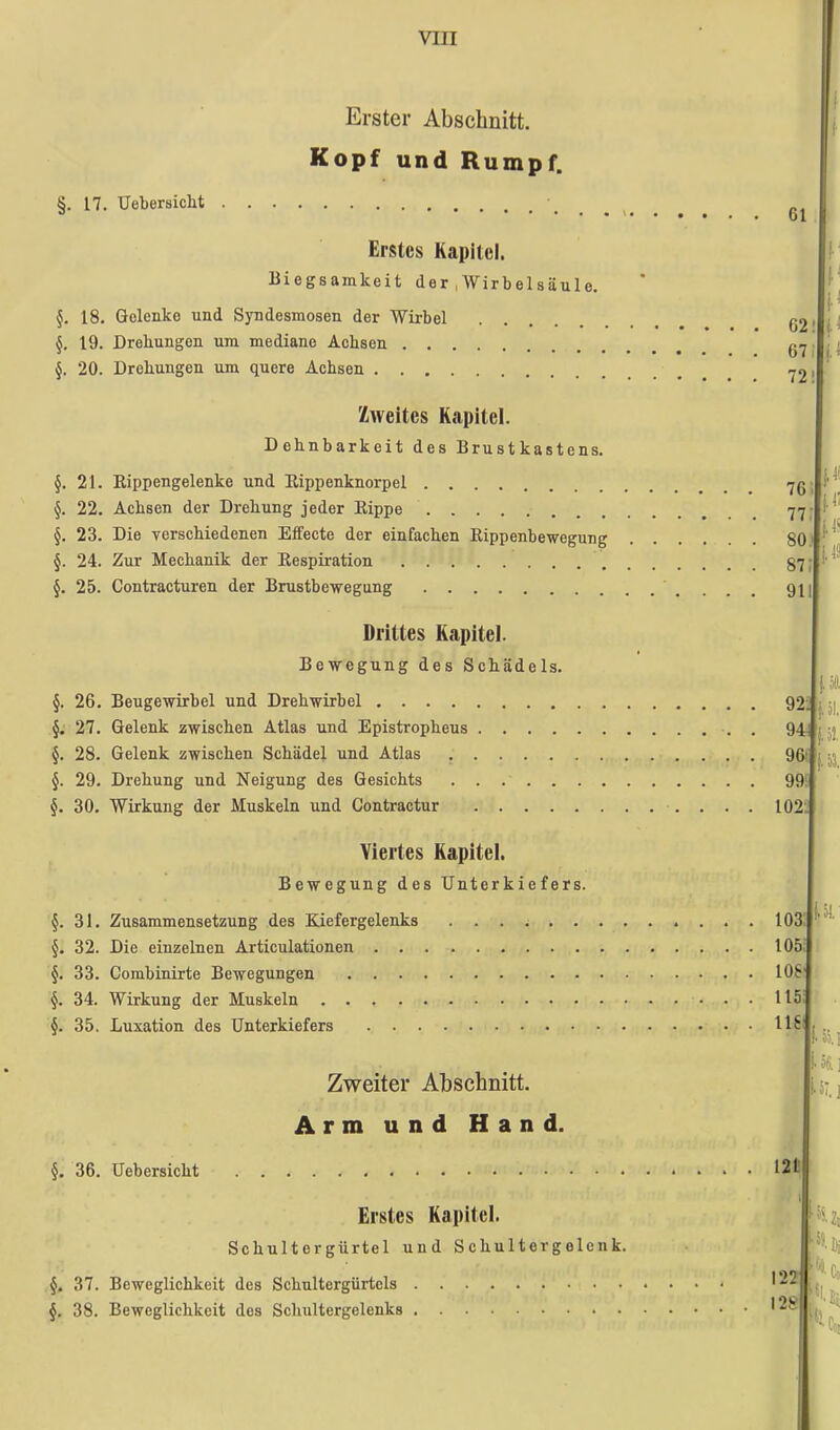 Erster Abschnitt. Kopf und Rumpf. §. 17. Uebersicht Erstes Kapitel. Biegsamkeit der , Wirbelsäule. §. 18. Gelenke und Syndesmosen der Wirbel .... 19. Drehungen um mediane Achsen §. 20. Drehungen um quere Achsen Zweites Kapitel. Dehnbarkeit des Brustkastens. §. 21. Rippengelenke und Rippenknorpel §. 22. Achsen der Drehung jeder Rippe §. 23. Die verschiedenen Effecte der einfachen Rippenbewegung §. 24. Zur Mechanik der Respiration §. 25. Contracturen der Brustbewegung Drittes Kapitel. Bewegung des Schädels. §. 26. Beugewirbel und Drehwirbel §. 27. Gelenk zwischen Atlas und Epistropheus §. 28. Gelenk zwischen Schädel und Atlas §. 29. Drehung und Neigung des Gesichts §. 30. Wirkung der Muskeln und Contractur Viertes Kapitel. Bewegung des Unterkiefers. §. 31. Zusammensetzung des Kiefergelenks §. 32. Die einzelnen Articulationen §. 33. Combinirte Bewegungen §. 34. Wirkung der Muskeln §. 35. Luxation des Unterkiefers Zweiter Abschnitt. Arm und Hand. §. 36. Uebersicht Erstes Kapitel. Sch ulte r gürte 1 und Schulter gelenk. §. 37. Beweglichkeit des Schultergürtcls §. 38. Beweglichkeit des Schultergelenks f i 61 62 67 72 I 76 77 SO 87 91 I! 92: 94, 96' 99 102 103 105 108 115 ns 1.58. ] iS.i 121 122 I2S ^•&i , iji