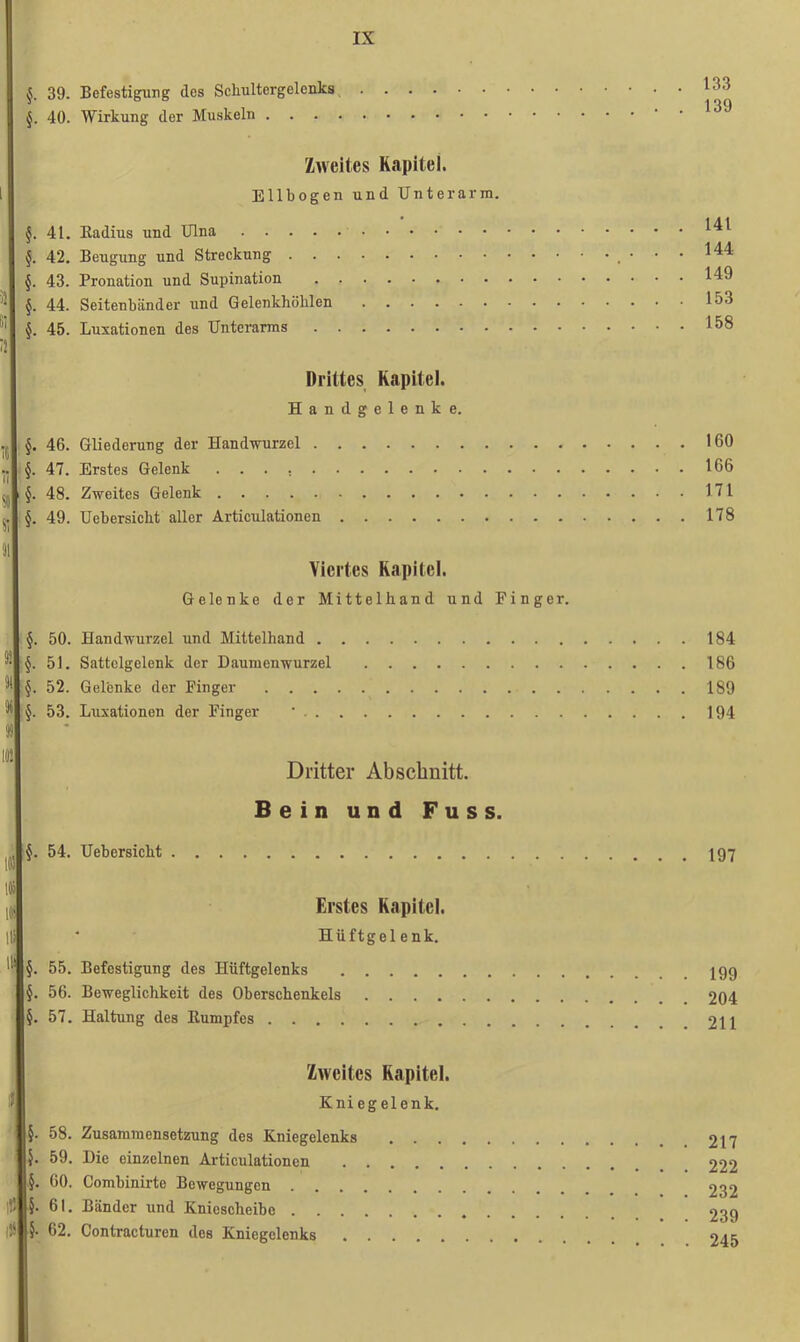 133 139 39. Befestigung des Scliultergclenks §. 40. Wirkung der Muskeln Zweites Kapitel. 1 Ellbogen und Unterarm. §. 41. Radius und Ulna §. 42. Beugung und Streckung §. 43. Pronation und Supination ■ §. 44. Seitenbänder und Gelenkhöhlen §. 45. Luxationen des Unterarms il Drittes Kapitel. Handgelenke. §. 46. Gliederung der Handwurzel §. 47. Erstes Gelenk I §. 48. Zweites Gelenk §. 49. Uebersicht aller Articulationen Viertes Kapitel. Gelenke der Mittelhand und Finger. §. 50. Handwurzel und Mittelhand §. 51. Sattelgelenk der Daumenwurzel M §. 52. Gelenke der Finger §. 53. Luxationen der Finger ' SS im Dritter Abschnitt. Bein und Fuss. §. 54. Uebersicht ltj Erstes Kapitel. |li * Hüftgelenk. §. 55. Befestigung des Hüftgelenks §. 56. Beweglichkeit des Oberschenkels . . . . §. 57. Haltung des Kumpfes Zweites Kapitel. Kniegelenk. §. 58. Zusammensetzung des Kniegelenks }. 59. Die einzelnen Articulationen §. 60. Combinirto Bewegungen IW 5- 61. Bänder und Kniescheibe IÜ §• 62. Contracturen des Kniegelenks 141 144 149 153 158 160 166 171 178 184 186 189 194 197 . 199 . 204 . 211 . 217 . 222 . 232 . 239 . 245