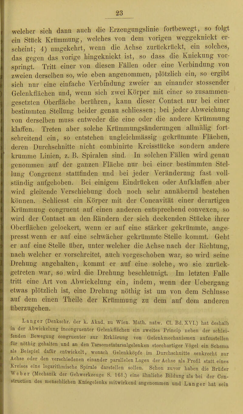 welcher sich dann auch die Erzeugungslinie fortbewegt, so folgt ein Stück Krümmung, welches von dem vorigen weggeknickt er- scheint! 4) umgekehrt, wenn die Achse zurtickitickt, ein solches, das gegen das vorig'e hingeknickt ist, so dass die Knickung vor- springt. Tritt einer von diesen Fällen oder eine Verbindung von zweien derselben so, wie eben angenommen, plötzlich ein, so eigibt sich nur eine einfache Verbindung zweier an einander stossender Gelenkflächen und, wenn sich zwei Körper mit einer so zusammen- gesetzten Oberfläche berühren, kann dieser Contact nur bei einer bestimmten Stellung beider genau schliessen; bei jeder Abweichung von derselben muss entweder die eine oder die andere Krümmung klaffen. Treten aber solche Krümmungsänderungen allmälig fort- schreitend ein, so entstehen ungleichmässig gekrümmte Flächen, deren Durchschnitte nicht combinirte Kreisstücke sondern andere krumme Linien, z. B. Spiralen sind. In solchen Fällen wird genau genommen auf der ganzen Fläche nur bei einer bestimmten Stel- lung- Congruenz stattfinden und bei jeder Veränderung fast voll- ständig aufgehoben. Bei einigem Eindrücken oder Aufklaffen aber wird gleitende Verschiebung doch noch sehr annähernd bestehen können. Schliesst ein Körper mit der Concavität einer derartigen Krümmung congruent auf einen anderen entsprechend convexen, so wird der Contact an den Rändern der sich deckenden Stücke ihrer Oberflächen gelockert, wenn er auf eine stärker gekrümmte, ange- presst wenn er auf eine schwächer gekrümmte Stelle kommt. Geht er auf eine Stelle über, unter welcher die Achse nach der Richtung, nach welcher er vorschreitet, auch vorgeschoben war, so wird seine Drehung angehalten, kommt er auf eine solche, wo sie zurück- getreten war, so wird die Drehung beschleunigt. Im letzten Falle tritt eine Art von Abwickelung ein, indem, wenn der Uebergang etwas plötzlich ist, eine Drehung nöthig ist um von dem Schlüsse auf dem einen Theile der Krümmung zu dem auf dem anderen überzugehen. Langer (Denkschr. der k. Akad. zu Wien. Matt. natw. CI. Bd.XVI.) hat deshalb in der Abwickelung incongruentor Gelenkflächen ein zweites Princip neben der schlei- fenden Beweguug congraenter zur Erklärung von Gelenkincchanismen aufzustellen für nöthig gehalten und an den Tarsometatarsalgelenken storchartiger Vögel ein Schema als Beispiel dafür entwickelt, wonach Gelenkköpfe im Durchschnitte senkrecht zur Achse oder den verschiedenen einander parallelen Lagen der Achse als Profil statt eines Kreises eine logarithmische Spirale darstellen sollen. Schon zuvor haben die Brüder Weber (Mechanik der Gehwerkzeuge S. 161.) eine ähnliche Bildung als bei der Con- struction des menschlichen Kniegelenks mitwirkend angenommen und Langer hat sein