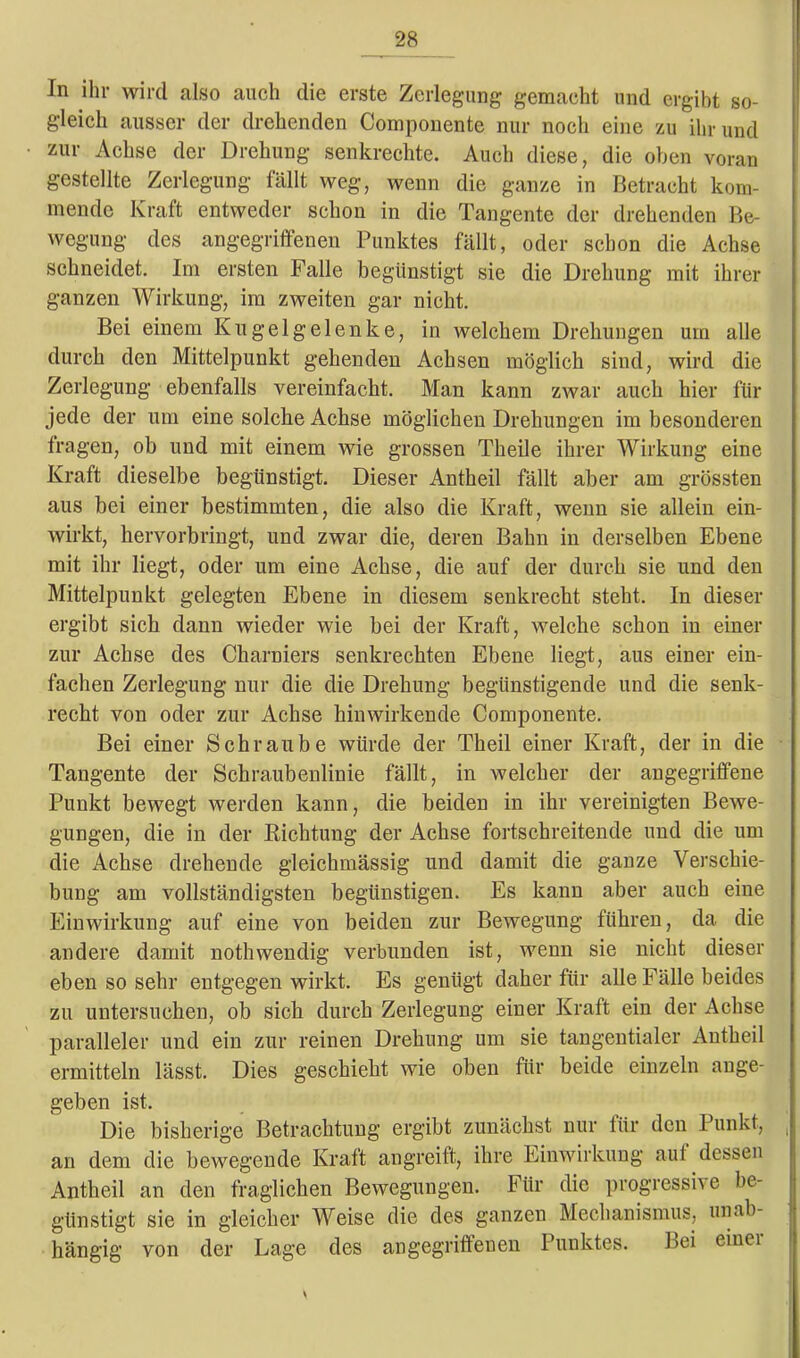 In ihr wird also auch die erste Zerlegung gemacht und ergibt so- gleich ausser der drehenden Componente nur noch eine zu ihr und zur Achse der Drehung senkrechte. Auch diese, die oben voran gestellte Zerlegung fällt weg, wenn die ganze in Betracht kom- mende Kraft entweder schon in die Tangente der drehenden Be- wegung des angegriffenen Punktes fällt, oder schon die Achse schneidet. Im ersten Falle begünstigt sie die Drehung mit ihrer ganzen Wirkung, im zweiten gar nicht. Bei einem Kugelgelenke, in welchem Drehungen um alle durch den Mittelpunkt gehenden Achsen möglich sind, wird die Zerlegung ebenfalls vereinfacht. Man kann zwar auch hier für jede der um eine solche Achse möglichen Drehungen im besonderen tragen, ob und mit einem wie grossen Theile ihrer Wirkung eine Kraft dieselbe begünstigt. Dieser Antheil fällt aber am grössten aus bei einer bestimmten, die also die Kraft, wenn sie allein ein- wirkt, hervorbringt, und zwar die, deren Bahn in derselben Ebene mit ihr liegt, oder um eine Achse, die auf der durch sie und den Mittelpunkt gelegten Ebene in diesem senkrecht steht. In dieser ergibt sich dann wieder wie bei der Kraft, welche schon in einer zur Achse des Charniers senkrechten Ebene liegt, aus einer ein- fachen Zerlegung nur die die Drehung begünstigende und die senk- recht von oder zur Achse hinwirkende Componente. Bei einer Schraube würde der Th eil einer Kraft, der in die Tangente der Schraubenlinie fällt, in welcher der angegriffene Punkt bewegt werden kann, die beiden in ihr vereinigten Bewe- gungen, die in der Richtung der Achse fortschreitende und die um die Achse drehende gleichmässig und damit die ganze Verschie- bung am vollständigsten begünstigen. Es kann aber auch eine Einwirkung auf eine von beiden zur Bewegung führen, da die andere damit nothwendig verbunden ist, wenn sie nicht dieser eben so sehr entgegen wirkt. Es genügt daher für alle Fälle beides zu untersuchen, ob sich durch Zerlegung einer Kraft ein der Achse paralleler und ein zur reinen Drehung um sie tangentialer Antheil ermitteln lässt. Dies geschieht wie oben für beide einzeln ange- geben ist. Die bisherige Betrachtung ergibt zunächst nur für den Punkt, an dem die bewegende Kraft angreift, ihre Einwirkung aul dessen Antheil an den fraglichen Bewegungen. Für die progressiv e be- günstigt sie in gleicher Weise die des ganzen Mechanismus, unab- hängig von der Lage des angegriffenen Punktes. Bei einer