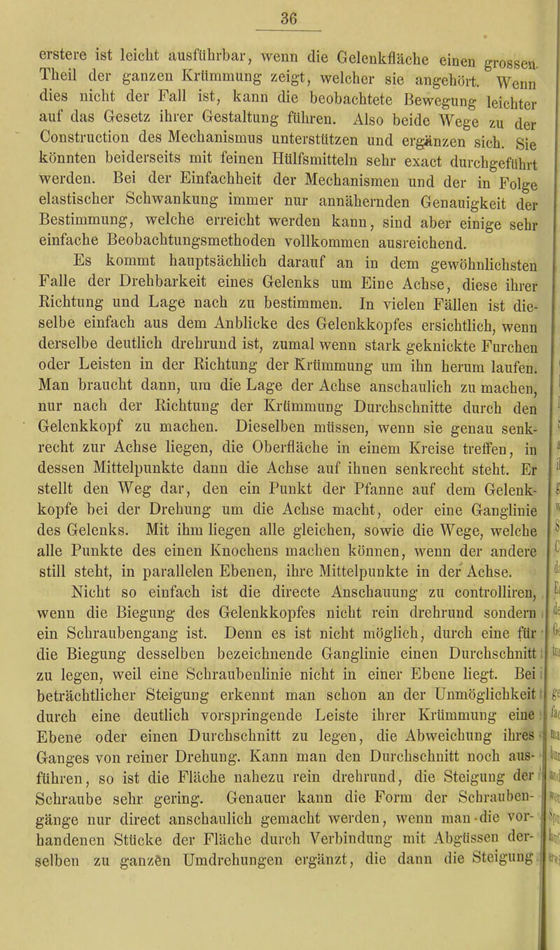 erste re ist leicht ausführbar, wenn die Gelenkfläche einen grossen. Theil der ganzen Krümmung zeigt, welcher sie angehört. Wenn dies nicht der hall ist, kann die beobachtete Bewegung leichter auf das Gesetz ihrer Gestaltung führen. Also beide Wege zu der Construction des Mechanismus unterstützen und ergänzen sich. Sie könnten beiderseits mit feinen Hülfsmitteln sehr exact durchgeföbrt werden. Bei der Einfachheit der Mechanismen und der in Folge elastischer Schwankung immer nur annähernden Genauigkeit der Bestimmung, welche erreicht werden kann, sind aber einige sehr einfache Beobachtungsmethoden vollkommen ausreichend. Es kommt hauptsächlich darauf an in dem gewöhnlichsten Falle der Drehbarkeit eines Gelenks um Eine Achse, diese ihrer Richtung und Lage nach zu bestimmen. In vielen Fällen ist die- selbe einfach aus dem Anblicke des Gelenkkopfes ersichtlich, wenn derselbe deutlich drehrund ist, zumal wenn stark geknickte Furchen oder Leisten in der Richtung der Krümmung um ihn herum laufen. Man braucht dann, um die Lage der Achse anschaulich zu machen, nur nach der Richtung der Krümmung Durchschnitte durch den Gelenkkopf zu machen. Dieselben müssen, wenn sie genau senk- recht zur Achse liegen, die Oberfläche in einem Kreise treffen, in dessen Mittelpunkte dann die Achse auf ihnen senkrecht steht. Er stellt den Weg dar, den ein Punkt der Pfanne auf dem Gelenk- kopfe bei der Drehung um die Achse macht, oder eine Ganglinie des Gelenks. Mit ihm liegen alle gleichen, sowie die Wege, welche alle Punkte des einen Knochens machen können, wenn der andere still steht, in parallelen Ebenen, ihre Mittelpunkte in der Achse. Nicht so einfach ist die directe Anschauung zu controlliren, wenn die Biegung des Gelenkkopfes nicht rein drehrund sondern ein Schraubengang ist. Denn es ist nicht möglich, durch eine für die Biegung desselben bezeichnende Ganglinie einen Durchschnitt zu legen, weil eine Schraubenlinie nicht in einer Ebene liegt. Bei beträchtlicher Steigung erkennt man schon an der Unmöglichkeit durch eine deutlich vorspringende Leiste ihrer Krümmung eine Ebene oder einen Durchschnitt zu legen, die Abweichung ihres Ganges von reiner Drehung. Kann man den Durchschnitt noch aus- führen, so ist die Fläche nahezu rein drehrund, die Steigung der Schraube sehr gering. Genauer kann die Form der Schrauben- gänge nur direct anschaulich gemacht werden, wenn inan die vor- handenen Stücke der Fläche durch Verbindung mit Abgüssen der- selben zu ganzen Umdrehungen ergänzt, die dann die Steigung oi «e lat aoj »et fr*;