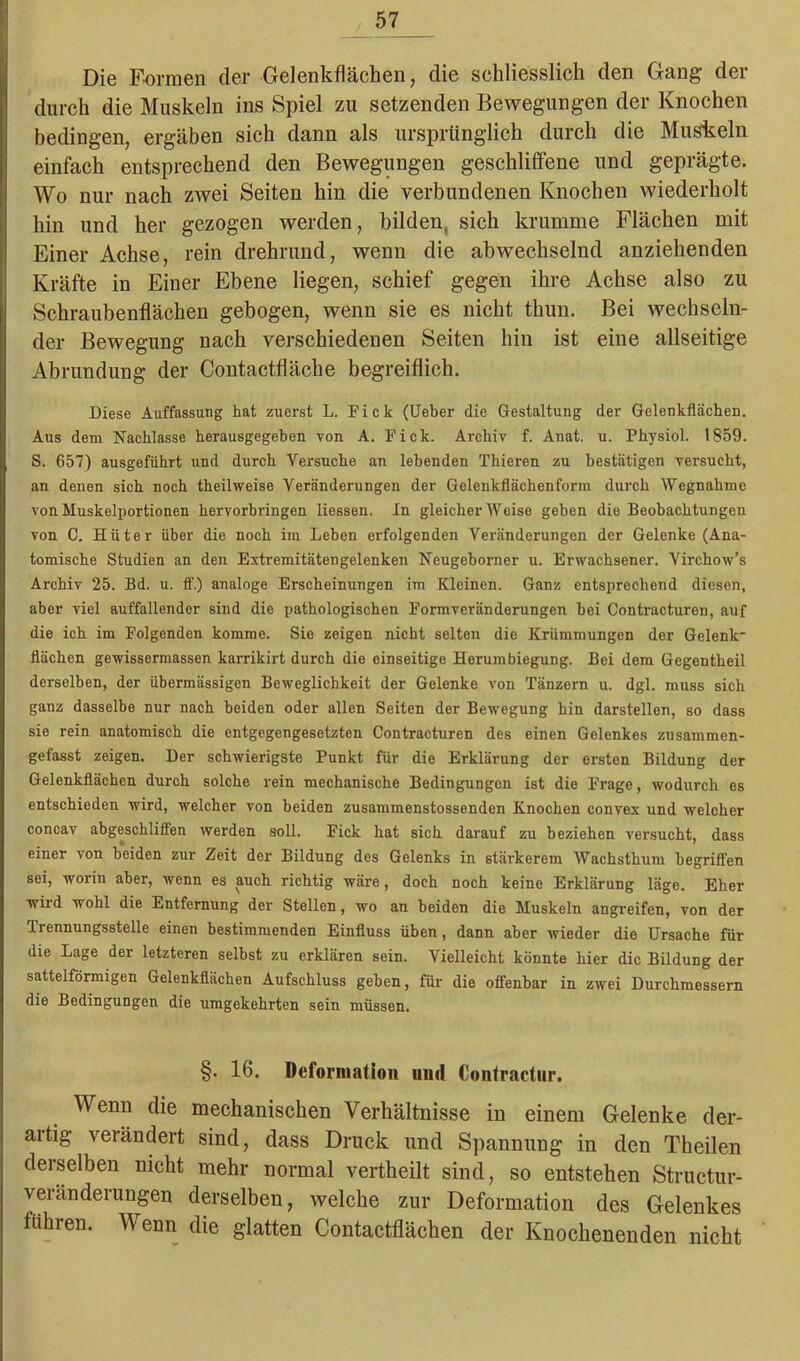 Die Formen der Gelenkflächen, die schliesslich den Gang der durch die Muskeln ins Spiel zu setzenden Bewegungen der Knochen bedingen, ergäben sich dann als ursprünglich durch die Hüsteln einfach entsprechend den Bewegungen geschliffene und geprägte. Wo nur nach zwei Seiten hin die verbundenen Knochen wiederholt hin und her gezogen werden, bilden, sich krumme Flächen mit Einer Achse, rein drehrund, wenn die abwechselnd anziehenden Kräfte in Einer Ebene liegen, schief gegen ihre Achse also zu Schraubenflächen gebogen, wenn sie es nicht thun. Bei wechseln- der Bewegung nach verschiedenen Seiten hin ist eine allseitige Abrundung der Contactfläche begreiflich. Diese Auffassung hat zuerst L. Fick (lieber die Gestaltung der Gelenkflächen. Aus dem Nachlasse herausgegeben von A. Fick. Archiv f. Anat. u. Physiol. 1859. S. 657) ausgeführt und durch Versuche an lebenden Thieren zu bestätigen versucht, an denen sich noch theilweise Veränderungen der Gelenkflächenform durch Wegnahme von Muskelportionen hervorbringen liessen. In gleicherweise geben die Beobachtungen von C. Hüter über die noch im Leben erfolgenden Veränderungen der Gelenke (Ana- tomische Studien an den Extremitätengelenken Neugeborner u. Erwachsener. Yirchow’s Archiv 25. Bd. u. ff.) analoge Erscheinungen im Kleinen. Ganz entsprechend diesen, aber viel auffallender sind die pathologischen Formveränderungen bei Contracturen, auf die ich im Folgenden komme. Sie zeigen nicht selten die Krümmungen der Gelenk- flächen gewissermassen karrikirt durch die einseitige Herumbiegung. Bei dem Gegentheil derselben, der übermässigen Beweglichkeit der Gelenke von Tänzern u. dgl. muss sich ganz dasselbe nur nach beiden oder allen Seiten der Bewegung hin darstellen, so dass sie rein anatomisch die entgegengesetzten Contracturen des einen Gelenkes zusammen- gefasst zeigen. Der schwierigste Punkt für die Erklärung der ersten Bildung der Gelenkflächen durch solche rein mechanische Bedingungen ist die Frage, wodurch es entschieden wird, welcher von beiden zusammenstossenden Knochen convex und welcher concav abgeschliffen werden soll. Fick hat sich darauf zu beziehen versucht, dass einer von beiden zur Zeit der Bildung des Gelenks in stärkerem Wachsthum begriffen sei, worin aber, wenn es auch richtig wäre, doch noch keine Erklärung läge. Eher wird wohl die Entfernung der Stellen, wo an beiden die Muskeln angreifen, von der Trennungsstelle einen bestimmenden Einfluss üben, dann aber wieder die Ursache für die Lage der letzteren selbst zu erklären sein. Vielleicht könnte hier die Bildung der sattelförmigen Gelenkflächen Aufschluss geben, für die offenbar in zwei Durchmessern die Bedingungen die umgekehrten sein müssen. §. 16. Deformation und Contractur. Wenn die mechanischen Verhältnisse in einem Gelenke der- aitig verändert sind, dass Druck und Spannung in den Theilen derselben nicht mehr normal vertheilt sind, so entstehen Structur- veranderungen derselben, welche zur Deformation des Gelenkes fuhren. Wenn die glatten Contactflächen der Knochenenden nicht