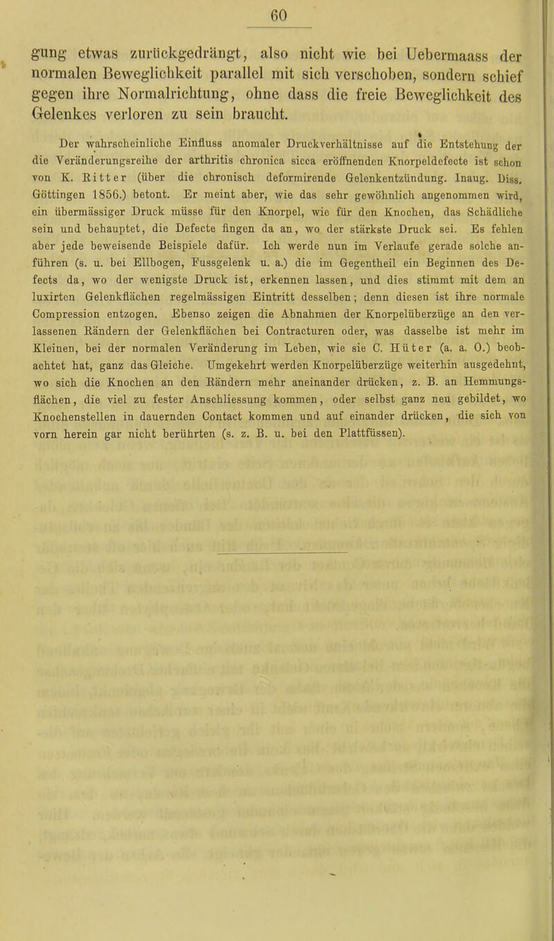 gung etwas zurilckgedrängt, also nicht wie bei Uebermaass der normalen Beweglichkeit parallel mit sich verschoben, sondern schief gegen ihre Normalrichtung, ohne dass die freie Beweglichkeit des Gelenkes verloren zu sein braucht. Der wahrscheinliche Einfluss anomaler Druckverhältnisse auf die Entstehung der die Veränderungsreihe der arthritis chronica sicca eröffnenden Knorpeldefecte ist schon von K. Kitter (über die chronisch deformirende Gelenkentzündung. Inaug. Diss. Göttingen 1856.) betont. Er meint aber, wie das sehr gewöhnlich angenommen wird, ein übermässiger Druck müsse für den Knorpel, wie für den Knochen, das Schädliche sein und behauptet, die Defecte fingen da an, wo der stärkste Druck sei. Es fehlen aber jede beweisende Beispiele dafür. Ich werde nun im Verlaufe gerade solche an- führen (s. u. bei Ellbogen, Eussgelenk u. a.) die im Gegentheil ein Beginnen des De- fects da, wo der wenigste Druck ist, erkennen lassen, und dies stimmt mit dem an luxirten Gelenkflächen regelmässigen Eintritt desselben; denn diesen ist ihre normale Compression entzogen. Ebenso zeigen die Abnahmen der Knorpelüberzüge an den ver- lassenen Bändern der Gelenkflächen bei Contracturen oder, was dasselbe ist mehr im Kleinen, bei der normalen Veränderung im Leben, wie sie C. Hüter (a. a. 0.) beob- achtet hat, ganz das Gleiche. Umgekehrt werden Knorpelüberzüge weiterhin ausgedehnt, wo sich die Knochen an den Bändern mehr aneinander drücken, z. B. an Hemmungs- flächen, die viel zu fester Anschliessung kommen, oder selbst ganz neu gebildet, wo Knochenstellen in dauernden Contact kommen und auf einander drücken, die sich von vorn herein gar nicht berührten (s. z. B. u. bei den Plattfüssen).