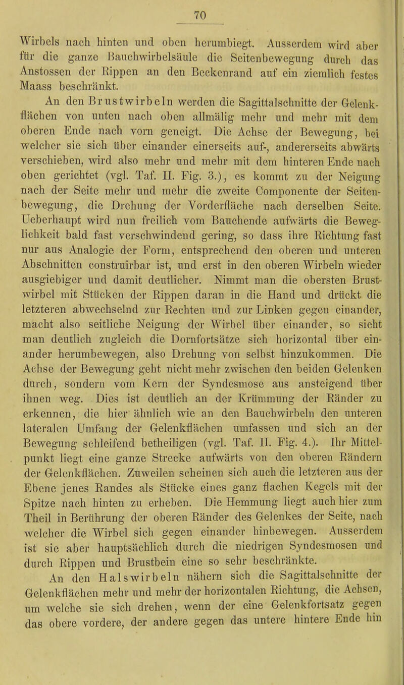 Wirbels nach hinten uncl oben herumbiegt. Ausserdem wird aber für die ganze Bauchwirbelsäule die Scitcnbewegung durch das Anstossen der Rippen an den Beckenrand auf ein ziemlich festes Maass beschränkt. An den Brustwirbeln werden die Sagittalschnitte der Gelenk- flächen von unten nach oben allmälig mehr und mehr mit dem oberen Ende nach vorn geneigt. Die Achse der Bewegung, bei welcher sie sich über einander einerseits auf-, andererseits abwärts verschieben, wird also mehr und mehr mit dem hinteren Ende nach oben gerichtet (vgl. Taf. II. Fig. 3.), es kommt zu der Neigung nach der Seite mehr und mehr die zweite Componente der Seiten- bewegung, die Drehung der Vorderfläche nach derselben Seite. Ueberhaupt wird nun freilich vom Bauchende aufwärts die Beweg- lichkeit bald fast verschwindend gering, so dass ihre Richtung fast nur aus Analogie der Form, entsprechend den oberen und unteren Abschnitten construirbar ist, und erst in den oberen Wirbeln wieder ausgiebiger und damit deutlicher. Nimmt man die obersten Brust- wirbel mit Stücken der Rippen daran in die Hand und drückt die letzteren abwechselnd zur Rechten und zur Linken gegen einander, macht also seitliche Neigung der Wirbel über einander, so sieht man deutlich zugleich die Dornfortsätze sich horizontal über ein- ander herumbewegen, also Drehung von selbst hinzukommen. Die Achse der Bewegung geht nicht mehr zwischen den beiden Gelenken durch, sondern vom Kern der Syndesmose aus ansteigend über ihnen weg. Dies ist deutlich an der Krümmung der Ränder zu erkennen, die hier ähnlich wie an den Bauchwirbeln den unteren lateralen Umfang der Gelenkflächen umfassen und sich an der Bewegung schleifend betheiligen (vgl. Taf. II. Fig. 4.). Ihr Mittel- punkt liegt eine ganze Strecke aufwärts von den oberen Rändern der Gelenkflächen. Zuweilen scheinen sich auch die letzteren aus der Ebene jenes Randes als Stücke eines ganz flachen Kegels mit der Spitze nach hinten zu erheben. Die Hemmung liegt auch hier zum Theil in Berührung der oberen Ränder des Gelenkes der Seite, nach welcher die Wirbel sich gegen einander hinbewegen. Ausserdem ist sie aber hauptsächlich durch die niedrigen Syndesmosen und durch Rippen und Brustbein eine so sehr beschränkte. An den Halswirbeln nähern sich die Sagittalschnitte der Gelenkflächen mehr und mehr der horizontalen Richtung, die Achsen, um welche sie sich drehen, wenn der eine Gelenkfortsatz gegen das obere vordere, der andere gegen das untere hintere Ende hin