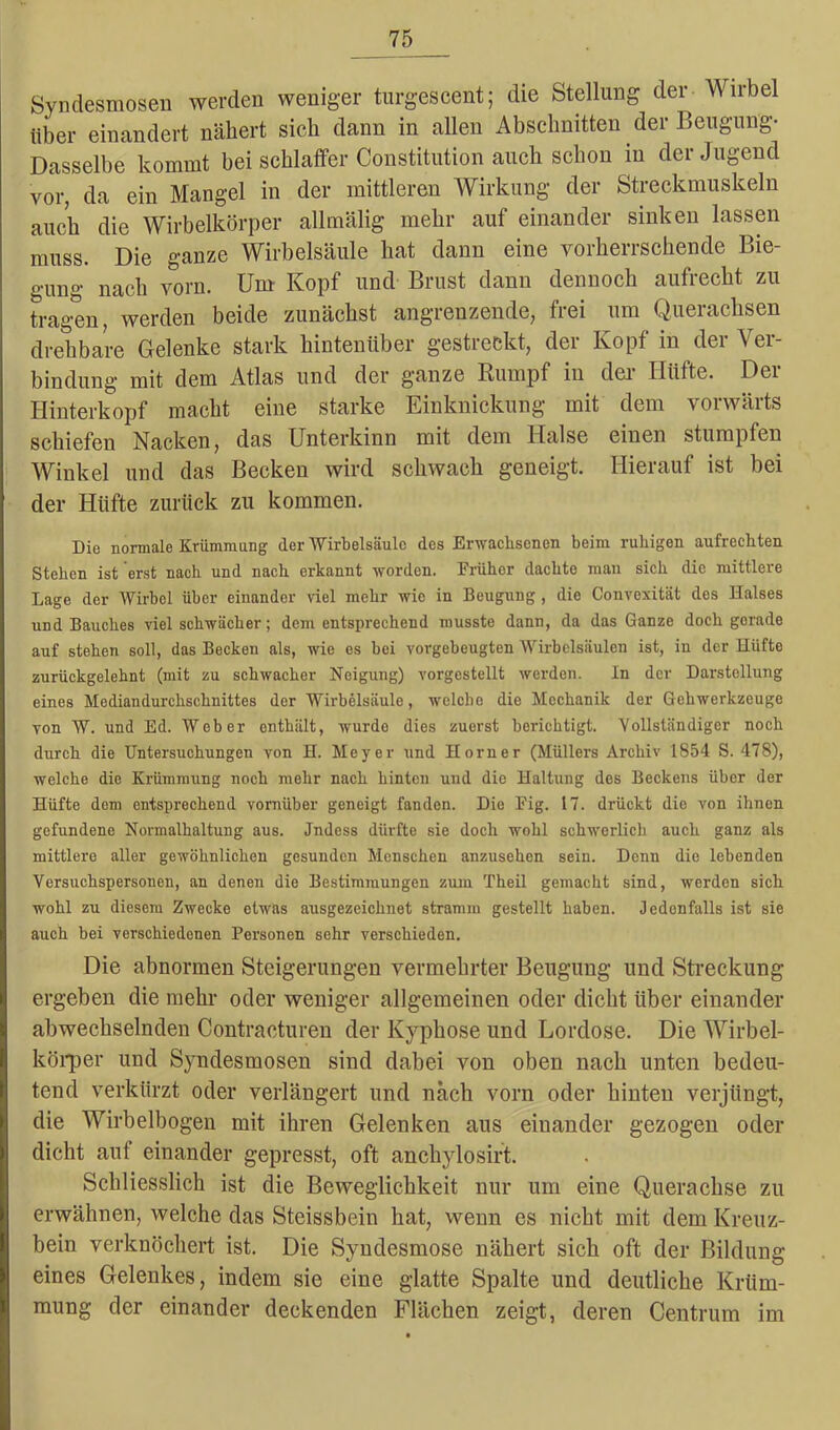 Syndesmosen werden weniger turgescent; die Stellung der Wirbel über einandert nähert sich dann in allen Abschnitten der Beugung- Dasselbe kommt bei schlaffer Constitution auch schon in der Jugend vor, da ein Mangel in der mittleren Wirkung der Streckmuskeln auch die Wirbelkörper allmälig mehr auf einander sinken lassen muss. Die ganze Wirbelsäule hat dann eine vorherrschende Bie- gung nach vorn. Um Kopf und Brust dann dennoch aufrecht zu tragen, werden beide zunächst angrenzende, frei um Querachsen drehbare Gelenke stark hintenüber gestreckt, der Kopf in der Ver- bindung mit dem Atlas und der ganze Rumpf in der Hüfte. Der Hinterkopf macht eine starke Einknickung mit dem vorwärts schiefen Nacken, das Unterkinn mit dem Halse einen stumpfen Winkel und das Becken wird schwach geneigt. Hierauf ist bei der Hüfte zurück zu kommen. Die normale Krümmung der Wirbelsäule des Erwachsenen beim ruhigen aufrechten Stehen ist erst nach und nach erkannt worden. Früher dachte man sich die mittlere Lage der Wirbel über einander viel mehr wie in Beugung, die Convexität dos Halses und Bauches viel schwächer; dem entsprechend musste dann, da das Ganze doch gorade auf stehen soll, das Becken als, wie es bei vorgebeugten Wirbelsäulen ist, in der Hüfte zurückgelehnt (mit zu schwacher Neigung) vorgestellt werden. ln der Darstellung eines Mediandurchschnittes der Wirbelsäule, welche die Mechanik der Gehwerkzeuge von W. und Ed. Weber enthält, wurde dies zuorst borichtigt. Vollständiger noch durch die Untersuchungen von H. Meyer und Horner (Müllers Archiv 1854 S. 478), welche die Krümmung noch mehr nach hinten und die Haltung des Beckens über der Hüfte dem entsprechend vornüber geneigt fanden. Die Fig. 17. drückt die von ihnen gefundene Novmalhaltung aus. Jndess dürfte sie doch wohl schwerlich auch ganz als mittlere aller gewöhnlichen gesunden Menschen anzusehen sein. Denn die lebenden Versuchspersonen, an denen die Bestimmungen zum Theil gemacht sind, werden sich wohl zu diesem Zwecke etwas ausgezeichnet stramm gestellt haben. Jedenfalls ist sie auch bei verschiedenen Personen sehr verschieden. Die abnormen Steigerungen vermehrter Beugung und Streckung ergeben die mehr oder weniger allgemeinen oder dicht über einander abwechselnden Contracturen der Kyphose und Lordose. Die Wirbel- körper und Syndesmosen sind dabei von oben nach unten bedeu- tend verkürzt oder verlängert und nach vorn oder hinten verjüngt, die Wirbelbogen mit ihren Gelenken aus einander gezogen oder dicht aut einander gepresst, oft anchylosirt. Schliesslich ist die Beweglichkeit nur um eine Querachse zu erwähnen, welche das Steissbein hat, wenn es nicht mit dem Kreuz- bein verknöchert ist. Die Syndesmose nähert sich oft der Bildung eines Gelenkes, indem sie eine glatte Spalte und deutliche Krüm- mung der einander deckenden Flächen zeigt, deren Centrum im