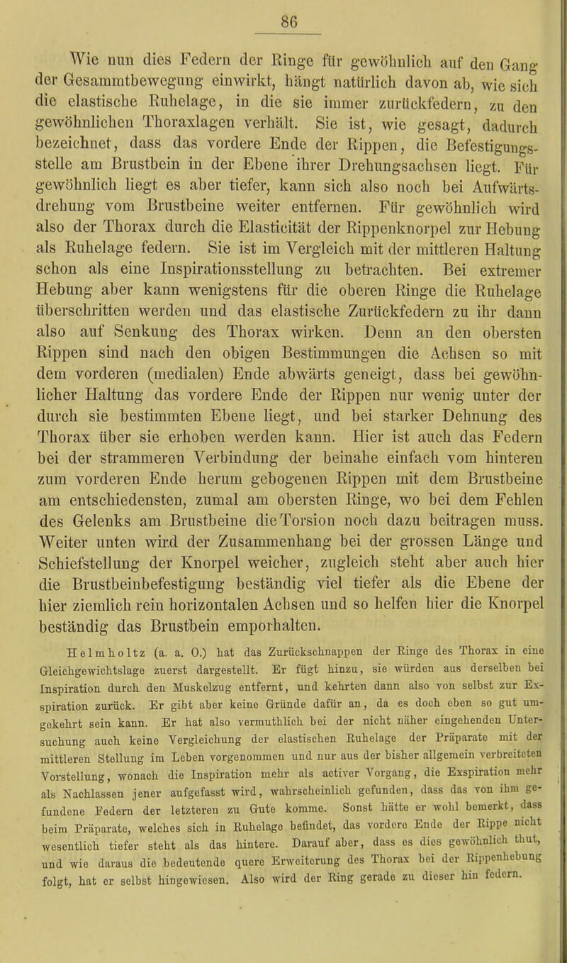 Wie nun dies Federn der Ringe für gewöhnlich auf den Gang der Gesammtbewegung einwirkt, hängt natürlich davon ab, wie sich die elastische Ruhelage, in die sie immer zurückfedern, zu den gewöhnlichen Thoraxlagen verhält. Sie ist, wie gesagt, dadurch bezeichnet, dass das vordere Ende der Rippen, die Befestigungs- stelle am Brustbein in der Ebene ihrer Drehungsachsen liegt. Für gewöhnlich liegt es aber tiefer, kann sich also noch bei Aufwärts- drehung vom Brustbeine weiter entfernen. Für gewöhnlich wird also der Thorax durch die Elastieität der Rippenknorpel zur Hebung als Ruhelage federn. Sie ist im Vergleich mit der mittleren Haltung schon als eine Inspirationsstellung zu betrachten. Bei extremer Hebung aber kann wenigstens für die oberen Ringe die Ruhelage überschritten werden und das elastische Zurückfedern zu ihr dann also auf Senkung des Thorax wirken. Denn an den obersten Rippen sind nach den obigen Bestimmungen die Achsen so mit dem vorderen (medialen) Ende abwärts geneigt, dass bei gewöhn- licher Haltung das vordere Ende der Rippen nur wenig unter der durch sie bestimmten Ebene liegt, und bei starker Dehnung des Thorax über sie erhoben werden kann. Hier ist auch das Federn bei der strammeren Verbindung der beinahe einfach vom hinteren zum vorderen Ende herum gebogenen Rippen mit dem Brustbeine am entschiedensten, zumal am obersten Ringe, wo bei dem Fehlen des Gelenks am Brustbeine die Torsion noch dazu beitragen muss. Weiter unten wird der Zusammenhang bei der grossen Länge und Schiefstellung der Knorpel weicher, zugleich steht aber auch hier die Brustbeinbefestigung beständig viel tiefer als die Ebene der hier ziemlich rein horizontalen Achsen und so helfen hier die Knorpel beständig das Brustbein emporhalten. Helmholtz (a. a. 0.) liat das Zurückschnappen der Ringe des Thorax in eine Gleichgewichtslage zuerst dargestellt. Er fügt hinzu, sie würden aus derselben bei Inspiration durch den Muskelzug entfernt, und kehrten dann also von selbst zur Ex- spiration zurück. Er gibt aber keine Gründe dafür an, da es doch eben so gut um- gekehrt sein kann. Er hat also verniuthlich bei der nicht näher eingehenden Unter- suchung auch keine Vergleichung der elastischen Kuhelage der Präparate mit der mittleren Stellung im Leben vorgenommen und nur aus der bisher allgemein verbreiteten Vorstellung, wonach die Inspiration mehr als activer Vorgang, die Exspiration mehr als Nachlassen jener aufgefasst wird, wahrscheinlich gefunden, dass das von ihm ge- fundene Federn der letzteren zu Gute komme. Sonst hätte er wohl bemerkt, dass beim Präparate, welches sich in Euhelage befindet, das vordere Ende der Kippe nicht wesentlich tiefer steht als das hintere. Darauf aber, dass es dies gewöhnlich thut, und wie daraus die bedeutende quere Erweiterung des Thorax bei dei Rippenhebung folgt, hat er selbst hingewiesen. Also wird der Ring gerade zu dieser hin federn.