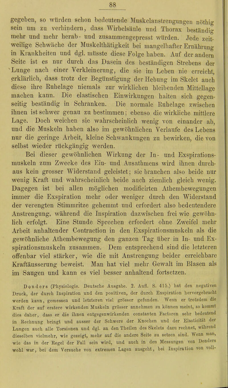 gegeben, so würden schon bedeutende Muskelanstrengungen nöthig sein um zu verhindern, dass Wirbelsäule und Thorax beständig mehr und mehr herab- und zusammengepresst würden. Jede zeit- weilige Schwäche der Muskelthätigkeit bei mangelhafter Ernährung in Krankheiten und dgl. müsste diese Folge haben. Auf der andern Seite ist es nur durch das Dasein des beständigen Strebens der 'Lunge nach einer Verkleinerung, die sie im Leben nie erreicht, erklärlich, dass trotz der Begünstigung der Hebung im Skelet auch diese ihre Ruhelage niemals zur wirklichen bleibenden Mittellage machen kann. Die elastischen Einwirkungen halten sich gegen- seitig beständig in Schranken. Die normale Ruhelage zwischen ihnen ist schwer genau zu bestimmenebenso die wirkliche mittlere Lage. Doch weichen sie wahrscheinlich wenig von einander ab, und die Muskeln haben also im gewöhnlichen Verlaufe des Lebens nur die geringe Arbeit, kleine Schwankungen zu bewirken, die von selbst wieder rückgängig werden. Bei dieser gewöhnlichen Wirkung der In- und Exspirations- muskeln zum Zwecke des Ein- und Ausathmens wird ihnen durch- aus kein grosser Widerstand geleistet; sie brauchen also beide nur wenig Kraft und wahrscheinlich beide auch ziemlich gleich wenig. Dagegen ist bei allen möglichen moclificirten Athembewegungen immer die Exspiration mehr oder weniger durch den Widerstand der verengten Stimmritze gehemmt und erfordert also bedeutendere Anstrengung, während die Inspiration dazwischen frei wie gewöhn- lich erfolgt. Eine Stunde Sprechen erfordert ohne Zweifel mehr Arbeit anhaltender Contraction in den Exspirationsmuskeln als die gewöhnliche Atkembewegung den ganzen Tag über in In- und Ex- spirationsmuskeln zusammen. Dem entsprechend sind die letzteren offenbar viel stärker, wie die mit Anstrengung beider erreichbare Kraftäusserung beweist. Man hat viel mehr Gewalt im Blasen als im Saugen und kann es viel besser anhaltend fortsetzen. Donders (Physiologie. Deutsche Ausgabe. 2. Aufl. S. 415.) hat den negativen Druck, der durch Inspiration und den positiven, der durch Exspiration hervorgebracht werden kann, gemessen und letzteren viel grösser gefunden. Wenn er trotzdem die Kraft der auf erstere wirkenden Muskeln grösser annehmen zu können meint, so kommt dies daher, dass er die ihnen entgegenwirkenden constanten Pactoren sehr bedeutend in Kechnung bringt und ausser der Schwere der Knochen und der Elasticität der Lungen auch alle Torsionen und dgl. an den Theilen des Skelets dazu rechnet, während dieselben vielmehr, wie gezeigt, mehr auf die andere Seite zu setzen sind. M enn man, wio das in der Regel der Pall sein wird, und auch in den Messungen von Donders wohl war, bei dem Versuche von extremen Lagen ausgeht, bei Inspiration von voll-