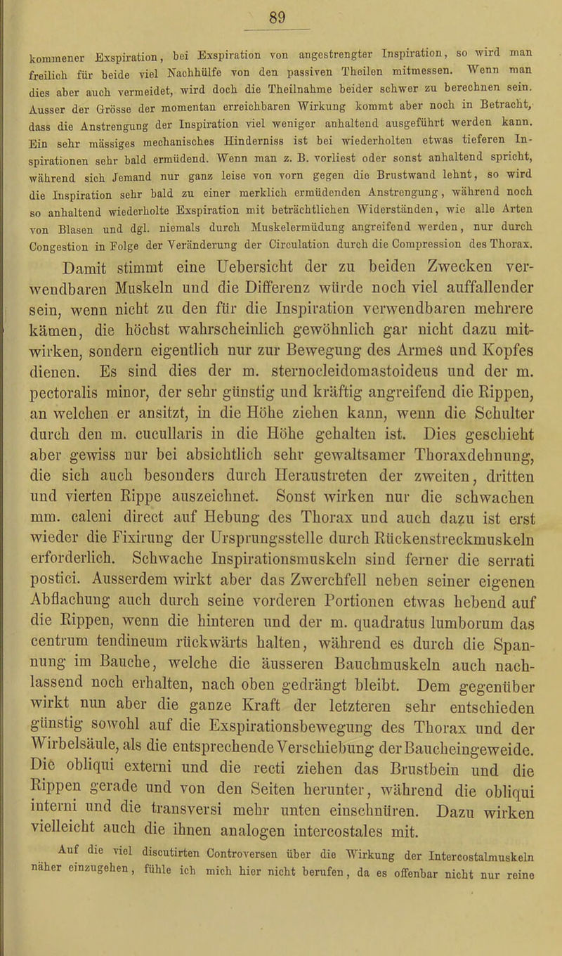 kommener Exspiration, bei Exspiration von angestrengter Inspiration, so wird man freilich für beide viel Nachhülfe von den passiven Theilen mitmessen. Wenn man dies aber auch vermeidet, wird doch die Theilnahme beider schwer zu berechnen sein. Ausser der Grösse der momentan erreichbaren Wirkung kommt aber noch in Betracht, dass die Anstrengung der Inspiration viel weniger anhaltend ausgeführt werden kann. Ein sehr massiges mechanisches Hinderniss ist bei wiederholten etwas tieferen In- spirationen sehr bald ermüdend. Wenn man z. B. vorliest oder sonst anhaltend spricht, während sich Jemand nur ganz leise von vorn gegen die Brustwand lehnt, so wird die Inspiration sehr bald zu einer merklich ermüdenden Anstrengung, während noch so anhaltend wiederholte Exspiration mit beträchtlichen Widerständen, wie alle Arten von Blasen und dgl. niemals durch Muskelermüdung angreifend werden, nur durch Congestion in Folge der Veränderung der Circulation durch die Compression des Thorax. Damit stimmt eine Uebersicht der zu beiden Zwecken ver- wendbaren Muskeln und die Differenz würde noch viel auffallender sein, wenn nicht zu den für die Inspiration verwendbaren mehrere kämen, die höchst wahrscheinlich gewöhnlich gar nicht dazu init- wirken, sondern eigentlich nur zur Bewegung des Armes und Kopfes dienen. Es sind dies der m. sternocleidomastoideus und der m. pectoralis minor, der sehr günstig und kräftig angreifend die Rippen, an welchen er ansitzt, in die Höhe ziehen kann, wenn die Schulter durch den m. cucullaris in die Höhe gehalten ist. Dies geschieht aber gewiss nur bei absichtlich sehr gewaltsamer Thoraxdehnung, die sich auch besonders durch Heraustreten der zweiten, dritten und vierten Rippe auszeichnet. Sonst wirken nur die schwachen mm. caleni direct auf Hebung des Thorax und auch dazu ist erst wieder die Fixirung der Ursprungsstelle durch Rückenstreckmuskeln erforderlich. Schwache Inspirationsmuskeln sind ferner die serrati postici. Ausserdem wirkt aber das Zwerchfell neben seiner eigenen Abflachung auch durch seine vorderen Portionen etwas hebend auf die Rippen, wenn die hinteren und der m. quadratus lumborum das centrum tendineum rückwärts halten, während es durch die Span- nung im Bauche, welche die äusseren Bauchmuskeln auch nach- lassend noch erhalten, nach oben gedrängt bleibt. Dem gegenüber wirkt nun aber die ganze Kraft der letzteren sehr entschieden günstig sowohl auf die Exspirationsbewegung des Thorax und der Wirbelsäule, als die entsprechende Verschiebung der Baucheingeweide. Die obliqui externi und die recti ziehen das Brustbein und die Rippen gerade und von den Seiten herunter, während die obliqui interni und die transversi mehr unten einschnüren. Dazu wirken vielleicht auch die ihnen analogen intercostales mit. Auf die viel discutirten Controversen über die Wirkung der Intercostalmuskeln näher einzugehen, fühle ich mich hier nicht berufen, da es offenbar nicht nur reine