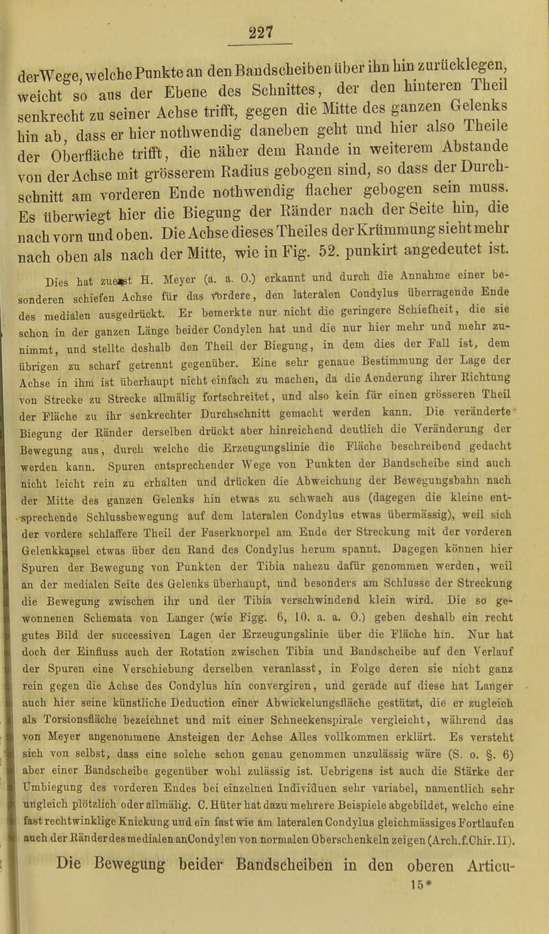 derWeo-e welche Punkte an den Bandscheiben über ihn hin zurücklegen weicht so aus der Ebene des Schnittes, der den hinteren Pheil senkrecht zu seiner Achse trifft, gegen die Mitte des ganzen Gelenks hinab dass er hier nothwendig daneben geht und hier also 1 heile der Oberfläche trifft, die näher dem Rande in weiterem Abstande von der Achse mit grösserem Radius gebogen sind, so dass der Durch- schnitt am vorderen Ende nothwendig flacher gebogen sein muss. Es überwiegt hier die Biegung der Ränder nach der Seite hm, die nach vorn und oben. Die Achse dieses Theiles der Krümmung sieht mehr nach oben als nach der Mitte, wie in Fig. 52. punkirt angedeutet ist. Dies hat zuerst H. Meyer (a. a. 0.) erkannt und durch die Annahme einer be- sonderen schiefen Achse für das Ybrdere, den lateralen Condylus überragende Ende des medialen ausgedrückt. Er bemerkte nur nicht die geringere Schiefheit, die sie schon in der ganzen Länge beider Condylen hat und die nur hior mehr und mehr zu- nimmt, und stellte deshalb den Theil der Biegung, in dem dies der Fall ist, dem übrigen zu scharf getrennt gegenüber. Eine sehr genaue Bestimmung der Lage der Achse in ihm ist überhaupt nicht einfach zu machen, da die Aenderung ihrer Richtung von Strecke zu Strecke allmälig fortschreitet, und also kein für einen grösseren Theil der Fläche zu ihr senkrechter Durchschnitt gemacht werden kann. Die veränderte Biegung der Bänder derselben drückt aber hinreichend deutlich die Veränderung der Bewegung aus, durch welche die Erzeugungslinie die Fläche beschreibend gedacht werden kann. Spuren entsprechender Wege von Funkten der Bandscheibe sind auch nicht leicht rein zu erhalten und drücken die Abweichung der Bewegungsbahn nach der Mitte des ganzen Gelenks hin etwas zu schwach aus (dagegen die kleine ent- sprechende Schlussbewegung auf dem lateralen Condylus etwas übermässig), weil sich der vordere schlaffere Theil der Faserknorpel am Ende der Streckung mit der vorderen Gelenkkapsel etwas über den Rand des Condylus herum spanut. Dagegen können hier Spuren der Bewegung von Punkten der Tibia nahezu dafür genommen werden, weil an der medialen Seite des Gelenks überhaupt, und besonders am Schlüsse der Streckung die Bewegung zwischen ihr und der Tibia verschwindend klein wird. Die so ge- wonnenen Schemata von Langer (wie Figg. 6, 10. a. a. 0.) geben deshalb ein recht gutes Bild der successiven Lagen der Erzeugungslinie über die Fläche hin. Nur hat doch der Einfluss auch der Rotation zwischen Tibia und Bandscheibe auf den Verlauf der Spuren eine Verschiebung derselben veranlasst, in Folge deren sie nicht ganz rein gegen die Achse des Condylus hin convergiren, und gerade auf diese hat Langer auch hier seine künstliche Deduction einer Abwickelungsfläche gestützt, die er zugleich als Torsionsfläche bezeichnet und mit einer Schneckenspirale vergleicht, während das von Meyer angenommene Ansteigen der Achse Alles vollkommen erklärt. Es versteht sich von selbst, dass eine solche schon genau genommen unzulässig wäre (S. o. §. 6) aber einer Bandscheibe gegenüber wohl zulässig ist. Uehrigens ist auch die Stärke der Umbiegung des vorderen Endes bei einzelneti Individuen sehr variabel, namentlich sehr ungleich plötzlich oder allmälig. C. Hüter hat dazu mehrere Beispiele abgebildet, welche eine fast rechtwinklige Knickung und ein fast wie am lateralen Condylus gleichmässiges Fortlaufen auch der Ränder des medialen anCondylen von normalen Oberschenkeln zeigen (Arcli.f.Chir.lI). Die Bewegung beider Bandscheiben in den oberen Articu- 15*