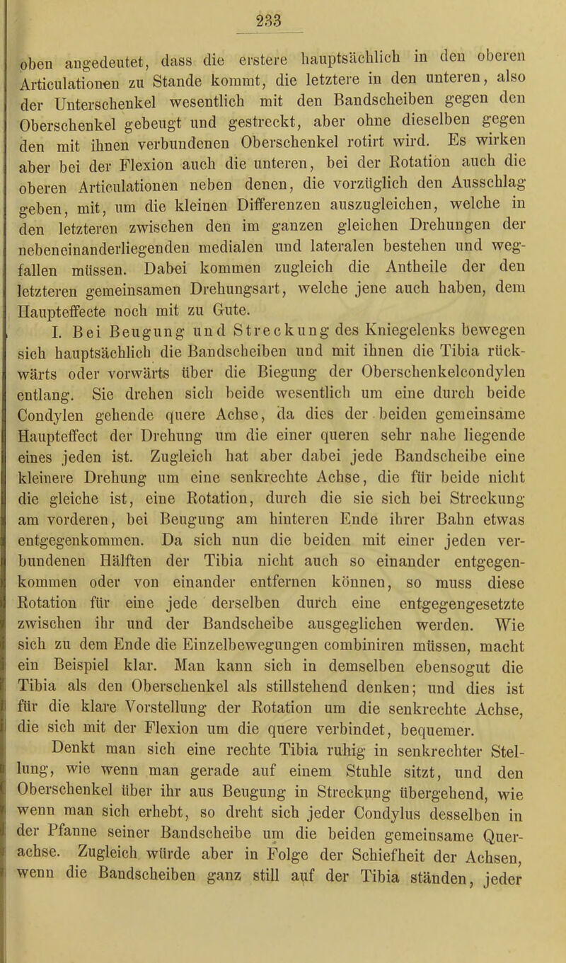 oben angedeutet, dass die erstere hauptsächlich in den oberen Articulationen zu Stande kommt, die letztere in den unteren, also der Unterschenkel wesentlich mit den Bandscheiben gegen den Oberschenkel gebeugt und gestreckt, aber ohne dieselben gegen den mit ihnen verbundenen Oberschenkel rotirt wird. Es wirken aber bei der Flexion auch die unteren, bei der Rotation auch die oberen Articulationen neben denen, die vorzüglich den Ausschlag geben, mit, um die kleinen Differenzen auszugleichen, welche in den letzteren zwischen den im ganzen gleichen Drehungen der nebeneinanderliegenden medialen und lateralen bestehen und weg- fallen müssen. Dabei kommen zugleich die Antheile der den letzteren gemeinsamen Drehungsart, welche jene auch haben, dem Haupteffecte noch mit zu Gute. I. Bei Beugung und Streckung des Kniegelenks bewegen sich hauptsächlich die Bandscheiben und mit ihnen die Tibia rück- wärts oder vorwärts über die Biegung der Oberschenkelcondylen entlang. Sie drehen sich beide wesentlich um eine durch beide Condylen gehende quere Achse, cla dies der beiden gemeinsame Haupteffect der Drehung um die einer queren sehr nahe liegende eines jeden ist. Zugleich hat aber dabei jede Bandscheibe eine kleinere Drehung um eine senkrechte Achse, die für beide nicht die gleiche ist, eine Rotation, durch die sie sich bei Streckung am vorderen, bei Beugung am hinteren Ende ihrer Bahn etwas entgegenkommen. Da sich nun die beiden mit einer jeden ver- bundenen Hälften der Tibia nicht auch so einander entgegen- kommen oder von einander entfernen können, so muss diese Rotation für eine jede derselben durch eine entgegengesetzte zwischen ihr und der Bandscheibe ausgeglichen werden. Wie sich zu dem Ende die Einzelbewegungen combiniren müssen, macht ein Beispiel klar. Man kann sich in demselben ebensogut die Tibia als den Oberschenkel als stillstehend denken; und dies ist für die klare Vorstellung der Rotation um die senkrechte Achse, die sich mit der Flexion um die quere verbindet, bequemer. Denkt man sich eine rechte Tibia ruhig in senkrechter Stel- lung, wie wenn man gerade auf einem Stuhle sitzt, und den Oberschenkel über ihr aus Beugung in Streckung übergehend, wie wenn man sich erhebt, so dreht sich jeder Condylus desselben in der Pfanne seiner Bandscheibe um die beiden gemeinsame Quer- achse. Zugleich würde aber in Folge der Schiefheit der Achsen, wenn die Bandscheiben ganz still auf der Tibia ständen, jeder