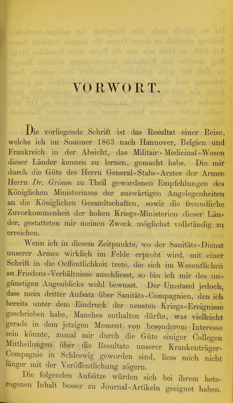 VORWORT. Die vorliegende Schrift ist das Resultat einer Reise, welche ich im Sommer 1863 nach Hannover, Belgien und Frankreich in der Absicht, das Militair-Medicinal-Wesen dieser Länder kennen zu lernen, gemacht habe. Die mir durch die Güte des Herrn General-Stabs-Arztes der Armee Herrn Dr. Grimm zu Theil gewordenen Empfehlungen des Königlichen Ministeriums der auswärtigen Angelegenheiten an die Königlichen Gesandtschaften, sowie die freundliche Zuvorkommenheit der hohen Kriegs-Ministerien dieser Län- der, gestatteten mir meinen Zweck mögliclist vollständig zu erreichen. Wenn ich in diesem Zeitpunkte, wo der Sanitäts-Dienst unserer Armee wirklich im Felde erprobt wird, mit einer Schrift in die Oefientlichkeit trete, die sich im Wesentlichen an Friedens-Verhältnisse anschliesst, so bin ich mir des un-i günstigen Augenblicks wohl bewusst. Der Umstand jedoch, dass mein dritter Aufsatz über Sanitäts-Compagnien, den icE bereits unter dem Eindruck der neusten Kriegs-Ereignisse geschrieben habe, Manches enthalten dürfte, was vielleicht gerade in dem jetzigen Momenti. von besonderem' Interesse sein könnte, zumal mir durch die Güte einiger Collegen Mittheilungen über die Resultate unserer Krankenträger- Compagnie in Schleswig geworden sind, liess mich nicht länger mit der Veröffentlichung zögern. Die folgenden Aufsätze würden sich bei ihrem hete- rogenen Inhalt besser zu Journal-Artikeln geeignet haben.