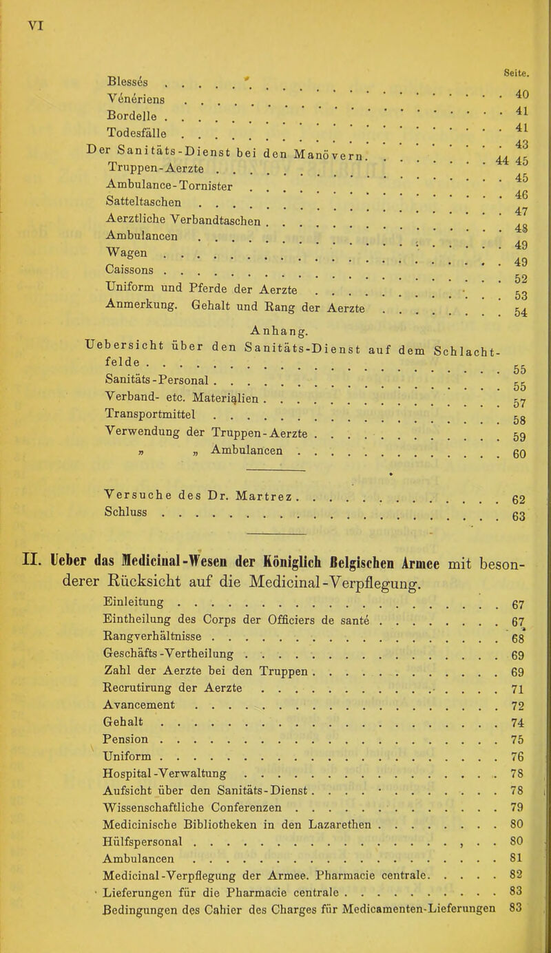 Blesses ' _ Veneriens Bordelle Todesfälle Der Sanitäts-Dienst bei den Manövern. Truppen-Aerzte Ambulance-Tornister Satteltaschen Aerztliche Verbandtaschen Ambulancen Wagen Caissons Uniform und Pferde der Aerzte ! ' ' Anmerkung. Gehalt und Rang der Aerzte .... Seite. . 40 . 41 . 41 . 43 44 45 . 45 . 46 . 47 . 48 . 49 . 49 . 52 . 53 . 54 Anhang. Uebersicht über den Sanitäts-Dienst auf dem Schlacht- felde Sanitäts-Personal Verband- etc. Materialien Transportmittel Verwendung der Truppen-Aerzte » „ Ambulancen 55 55 57 58 59 60 Versuche des Dr. Martrez Schluss 62 63 II. lieber das lediciual-Wesen der Königlich Belgischen Armee mit beson- derer Rücksicht auf die Medicinal-Verpflegung. Einleitung Eintheilung des Corps der Officiers de sante 67 Rangverhältnisse 08 Geschäfts-Vertheilung 09 Zahl der Aerzte bei den Truppen 69 Recrutirung der Aerzte - .... 71 Avancement 72 Gehalt 74 Pension 75 Uniform 76 Hospital-Verwaltung 78 Aufsicht über den Sanitäts - Dienst. . . . • 78 Wissenschaftliche Conferenzen 79 Medicinische Bibliotheken in den Lazarethen 80 Hülfspersonal , . . 80 Ambulancen 81 Medicinal-Verpflegung der Armee. Pharmacie centrale 82 • Lieferungen für die Pharmacie centrale 83 Bedingungen des Cahier des Charges für Medicamenten-Lieferungen 83