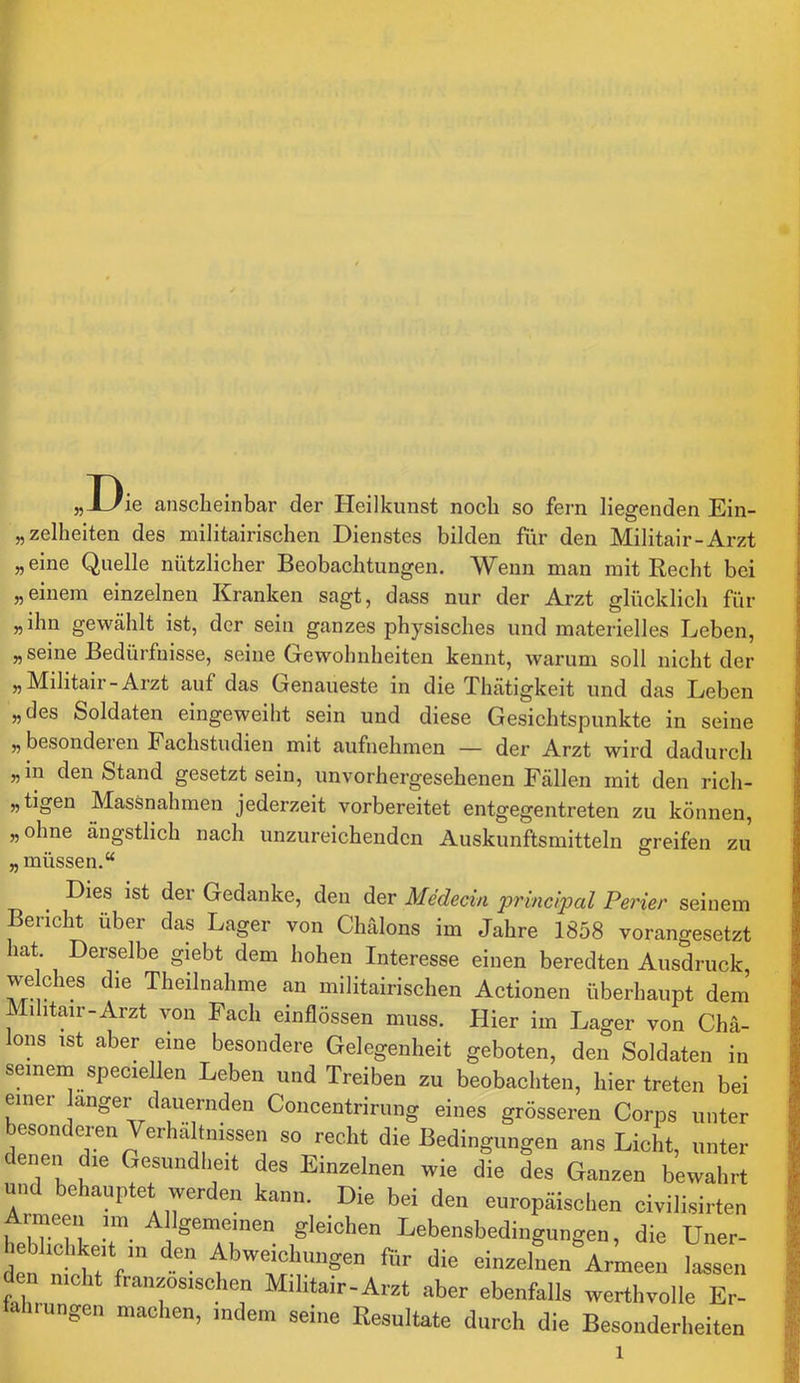 „Die ansclieinbar der Heilkunst noch so fern liegenden Ein- „zelheiten des militairischen Dienstes bilden für den Militair-Arzt „ eine Quelle nützlicher Beobachtungen. Wenn man mit Recht bei „einem einzelnen Kranken sagt, dass nur der Arzt glücklich für „ihn gewählt ist, der sein ganzes physisches und materielles Leben, „ seine Bedürfnisse, seine Gewohnheiten kennt, warum soll nicht der „Militair-Arzt auf das Genaueste in die Thätigkeit und das Leben „des Soldaten eingeweiht sein und diese Gesichtspunkte in seine „ besondeien Fachstudien mit aufnehmen — der Arzt wird dadurch „in den Stand gesetzt sein, unvorhergesehenen Fällen mit den rich- „tigen Massnahmen jederzeit vorbereitet entgegentreten zu können, „ohne ängstlich nach unzureichenden Auskunftsmitteln greifen zu „müssen.“ Dies ist der Gedanke, den der Medecin princlpal Perier seinem Bericht über das Lager von Chälons im Jahre 1858 vorangesetzt hat. Derselbe giebt dem hohen Interesse einen beredten Ausdruck, welches die Theilnahme an militairischen Actionen überhaupt dem’ Mihtair-Arzt von Fach einflössen muss. Hier im Lager von Chä- lons ist aber eine besondere Gelegenheit geboten, den Soldaten in seinem speciellen Leben und Treiben zu beobachten, hier treten bei einer langer dauernden Concentrirung eines grösseren Corps unter besonderen Verhältnissen so recht die Bedingungen ans Licht, unter enen die Gesundheit des Einzelnen wie die des Ganzen bewahrt und behauptet werden kann. Die bei den europäischen civilisirten Armeen im Allgemeinen gleichen Lebensbedingungen, die Uner- e hchkeit in den Abweichungen fitr die einzelLVmeti Wn nicht französischen Mihtair-Arzt aber ebenfalls werthvolle Er- tahrungen machen, indem seine Resultate durch die Besonderheiten