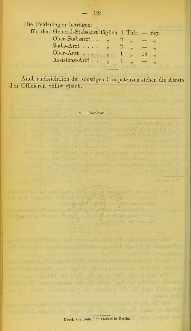 t Die Feldzulagen betragen: für den General-Stabsarzt^täglich 4 Thlr. Ober-Stabsarzt . . „ 2 „ Stabs-Arzt .... „ 2 „ Ober-Arzt .... „ 1 ^ Assistenz-Arzt . . „ 1 » 15 Sgr. W Auch rücksichtlich der sonstigen Competenzen stehen die Aerzte den Officieren völlig gleich. \ > } \ f t t l ( Druck von Gebrüder Fickert in Berlin.