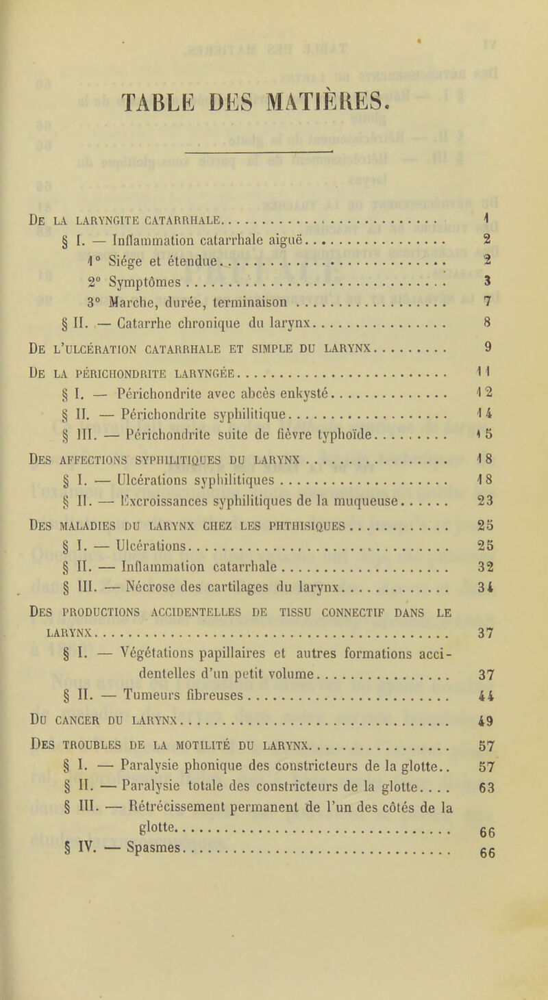 « De la laryngite catarrhale -1 § I. — Inflammation catarrhale aiguë 2 1“ Siège et étendue 2 2” Symptômes 3 3“ Marche, durée, terminaison 7 § II. — Catarrhe chronique du larynx 8 De l’ulcération catarrhale et simple du larynx 9 De la périchondrite laryngée M §1, — Périchondrite avec abcès enkysté ^2 § II. — Périchondrite syphilitique 14 § III. — Périchondrite suite de fièvre typhoïde <5 Des affections syphilitiques du larynx 18 § I. — Ulcérations sypliilitiques 18 § II. — ICxcroissances syphilitiques de la muqueuse 23 Des maladies du larynx chez les phthisiques 2S § I. — Ulcérations 25 § II. — Inflammation catarrhale 32 § III. —Nécrose des cartilages du larynx 34 Des productions accidentelles de tissu connectif dans le LARYNX 37 § I. — Végétations papillaires et autres formations acci- dentelles d’un petit volume 37 § II. — Tumeurs fibreuses 44 Du CANCER DU LARYNX 49 Des troubles de la motilité du larynx 57 § I. — Paralysie phonique des constricteurs de la glotte.. 57 § II. — Paralysie totale des constricteurs de la glotte. ... 63 § 111. — Rétrécissement permanent de l’un des côtés de la glotte g 6 IV. — Spasmes gg