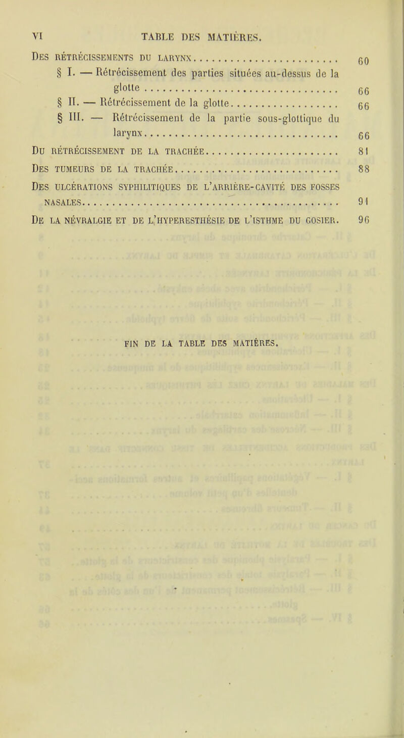 Des rétrécissements du larynx g0 § I. — Rétrécissement des parties situées au-dessus de la g'olle 66 § II. — Rétrécissement de la glotte 66 § III, — Rétrécissement de la partie sous-glottique du larynx 66 Du RÉTRÉCISSEMENT DE LA TRACHÉE 81 Des TUMEURS de la trachée 88 Des ulcérations syphilitiques de l’arrière-cavité des fosses nasales 91 De la névralgie et de l’hyperesthésie de l’isthme du gosier. 96 FIN DE LA TABLE DES MATIÈRES.