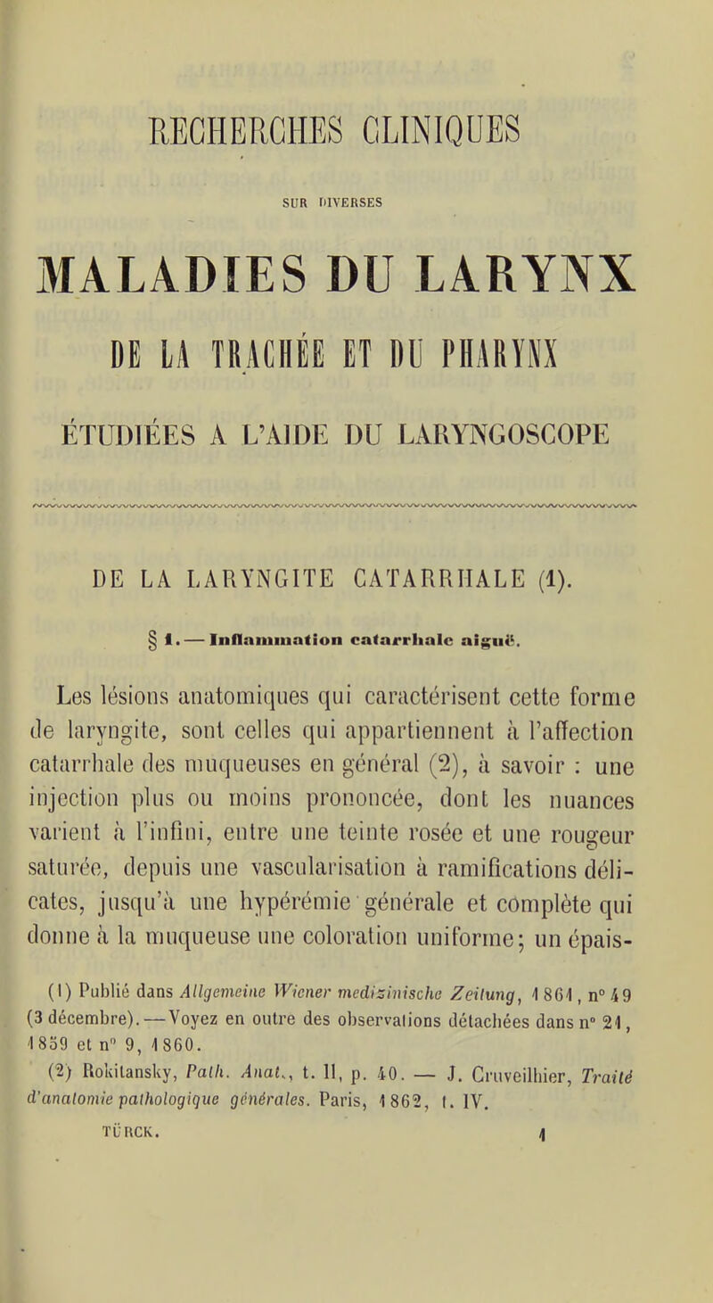 SUR DIVERSES MALADIES DU LARYNX DE LA TRACHÉE ET DU PHARYNX ÉTUDIÉES A L’AIDE DU LARYNGOSCOPE DE LA LARYNGITE CATARRHALE (1). § 1. — Inflammation catarrhale aigniR Les lésions anatomiques qui caractérisent cette forme tle laryngite, sont celles qui appartiennent à raffectioii catarrhale des muqueuses en général (2), à savoir : une injection plus ou moins prononcée, dont les nuances varient à l’infini, entre une teinte rosée et une rougeur saturée, depuis une vascularisation à ramifications déli- cates, jusqu’à une hypérémie générale et complète qui donne à la muqueuse une coloration uniforme; un épais- (1) Publié dans Allgemeine Wiener mediziiùsche Zeilung, A 8C1, n° 49 (3 décembre).—Voyez en outre des observalions délacbées dans n° 21, 1839 et n 9, 1860. (2) Rokitansky, Paili. /l/iat., t. 11, p. 40. — J. Cruveilbier, Trailé d'anatomie pathologique générales. Paris, 1 862, I. IV. TÜRCK.