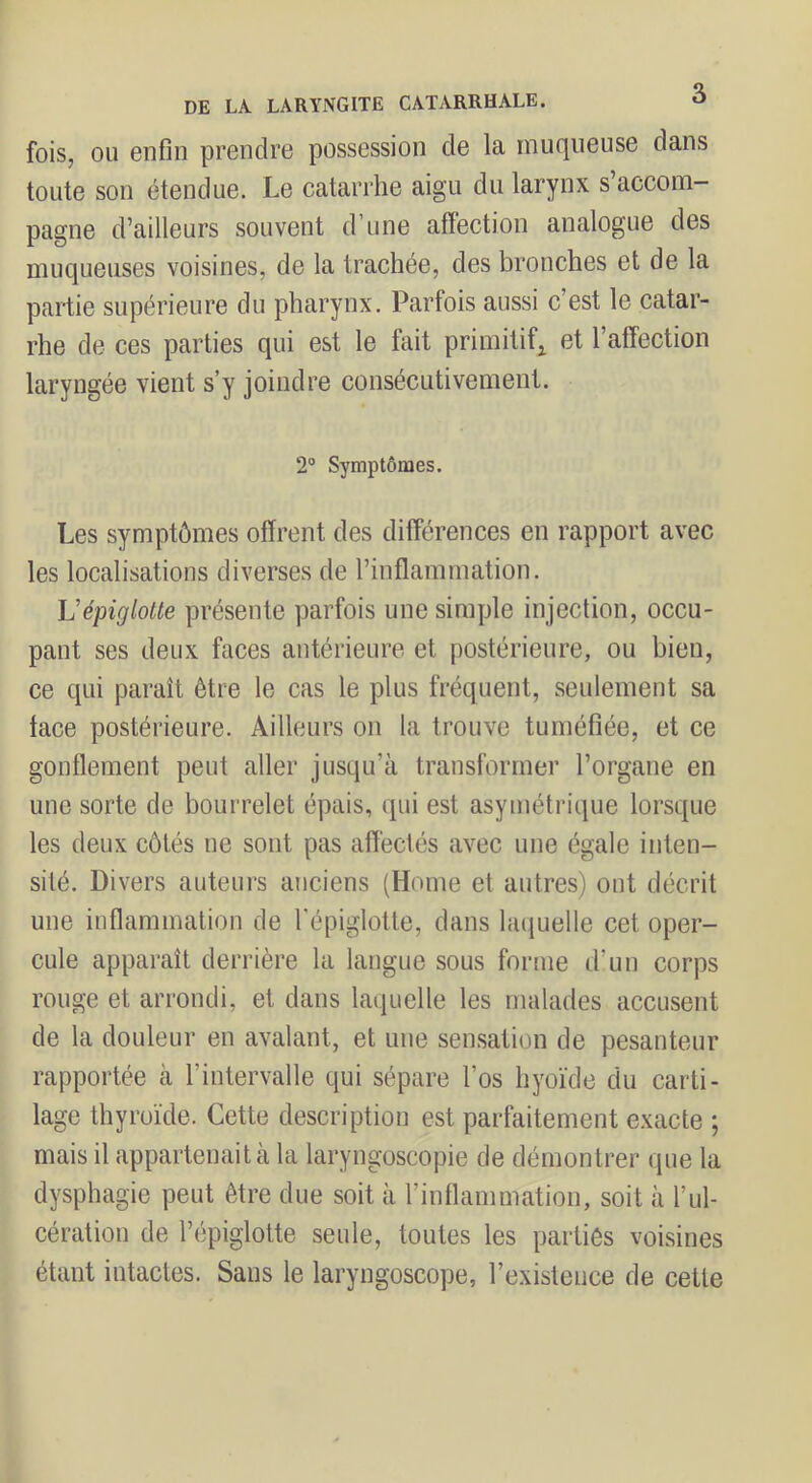 fois, OU enfin prendre possession de la muqueuse dans toute son étendue. Le catarrhe aigu du larynx s’accom- pagne d’ailleurs souvent d’une affection analogue des muqueuses voisines, de la trachée, des bronches et de la partie supérieure du pharynx. Parfois aussi c’est le catar- rhe de ces parties qui est le fait primitif^ et l’affection laryngée vient s’y joindre consécutivement. 2° Symptômes. Les symptômes offrent des différences en rapport avec les localisations diverses de l’inflammation. Vépiglotte présente parfois une simple injection, occu- pant ses deux faces antérieure et postérieure, ou bien, ce qui paraît être le cas le plus fréquent, seulement sa face postérieure. Ailleurs on la trouve tuméfiée, et ce gonllement peut aller jusqu’à transformer l’organe en une sorte de bourrelet épais, qui est asymétrique lorsque les deux côtés ne sont pas affectés avec une égale inten- sité. Divers auteurs anciens (Home et autres) ont décrit une inflammation de l'épiglotte, dans laquelle cet oper- cule apparaît derrière la langue sous forme d’un corps rouge et arrondi, et dans laquelle les malades accusent de la douleur en avalant, et une sensation de pesanteur rapportée à l’intervalle qui sépare l’os hyoïde du carti- lage thyroïde. Cette description est parfaitement exacte ; mais il appartenait à la laryngoscopie de démontrer que la dysphagie peut être due soit à l’infiammation, soit à l’ul- cération de l’épiglotte seule, toutes les parties voisines étant intactes. Sans le laryngoscope, l’existence de cette