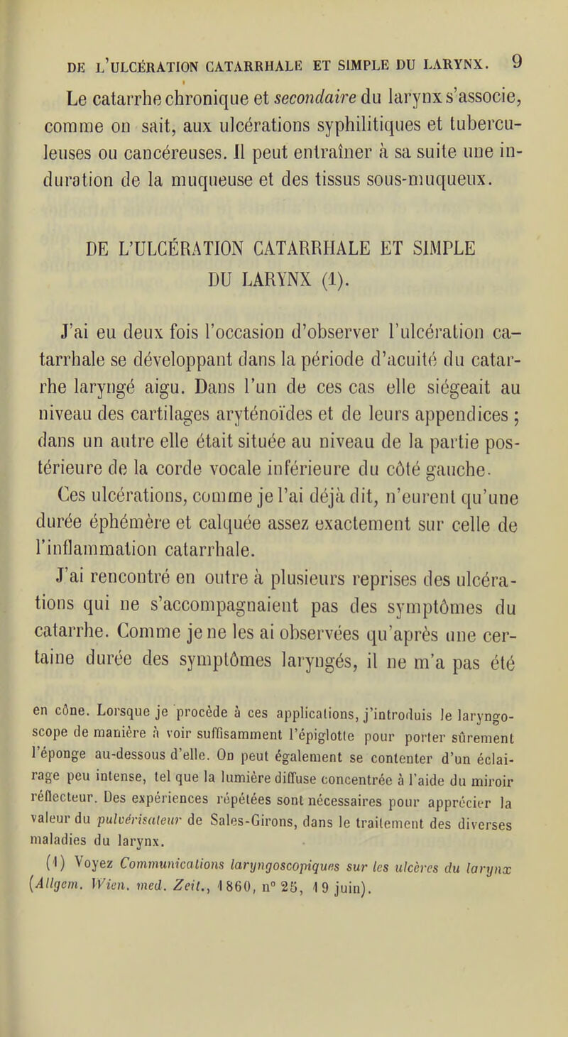 f Le catarrhe chronique et secondaire du larynx s’associe, comme on sait, aux ulcérations syphilitiques et tubercu- leuses ou cancéreuses. 11 peut entraîner fà sa suite une in- duration de la muqueuse et des tissus sous-muqueux. DE L’ULCÉRATION CATARRHALE ET SIMPLE DU LARYNX (1). J’ai eu deux fois l’occasion d’observer P ulcération ca- tarrhale se développant dans la période d’acuité du catar- rhe laryngé aigu. Dans l’un de ces cas elle siégeait au niveau des cartilages aryténoïdes et de leurs appendices ; dans un autre elle était située au niveau de la partie pos- térieure de la corde vocale inférieure du côté gauche- Ces ulcérations, comme je l’ai déjà dit, n’eurent qu’une durée éphémère et calquée assez exactement sur celle de rintlammation catarrhale. J’ai rencontré en outre à plusieurs reprises des ulcéra- tions qui ne s’accompagnaient pas des symptômes du catarrhe. Comme je ne les ai observées qu’après une cer- taine durée des symptômes laryngés, il ne m’a pas été en cône. Lorsque je procède à ces applications, j’introduis le laryngo- scope de manière à voir suffisamment l’épiglotle pour porter sûrement l’éponge au-dessous d’elle. On peut également se contenter d’un éclai- rage peu intense, tel que la lumière diffuse concentrée à l’aide du miroir réflecteur. Des expériences répétées sont nécessaires pour apprécier la valeur du pulvérisateur de Saies-Girons, dans le traitement des diverses maladies du larynx, (1) Voyez Communications laryngoscopiques sur les ulcères du larynx {Allgem. IVicn. med. Zeit,, 1860, n” 25, 19 juin).