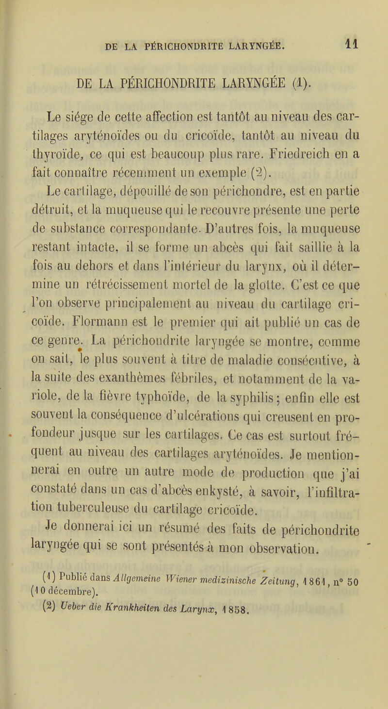 DE LA PÉRICHONDRITE LARYNGÉE (1). Le siège de cette affection est tantôt au niveau des car- tilages aryténoïdes ou du cricoïde, tantôt au niveau du thyroïde, ce qui est beaucoup plus rare. Friedreich en a fait connaître récenunent un exemple (2). Le cartilage, dépouillé de son périchondre, est en partie détruit, et la muqueuse qui le recouvi'e présente une perte de substance correspondante. D’autres fois, la muqueuse restant intacte, il se forme un abcès qui fait saillie à la fois au dehors et dans l’intérieur du larynx, où il déter- mine un rétrécissement mortel de la glotte. C’est ce que l’on observe principalement au niveau du cartilage cri- coïde. Flormann est le premier qui ait publié un cas de ce genre^. La périchondrile laryngée se montre, comme on sait, le plus souvent à titre de maladie consécutive, à la suite des exanthèmes fébriles, et notamment de la va- riole, de la fièvre typhoïde, de la syphilis; enfin elle est souvent la conséquence d’ulcérations qui creusent en pro- fondeur jusque sur les cartilages. Ce cas est surtout fré- quent au niveau des cartilages aryténoïdes. Je mention- nerai en outre un autre mode de production que j’ai constaté dans un cas d’abcès enkysté, à savoir, l’infiltra- tion tuberculeuse du cartilage cricoïde. Je donnerai ici un résumé des faits de périchondrite laryngée qui se sont présentés à mon observation. (1) Publié dans Allgemeine Wiener medizinische Zeitung, i 861, n“ 50 (10 décembre). (2) Ueher die Krankheiten des Larynx, 1 858.