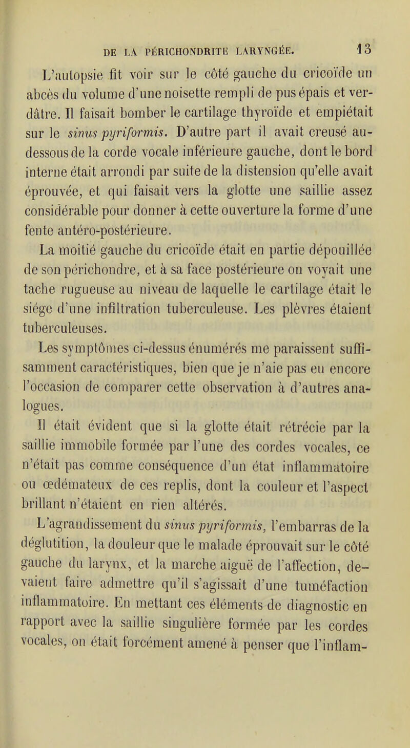 L’aiilopsie fit voir sur le côté gauche du cricoïde un abcès du volume d’une noisette rempli de pus épais et ver- dâtre. Il faisait bomber le cartilage thyroïde et empiétait sur le sinus pyriformis. D’autre part il avait creusé au- dessous de la corde vocale inférieure gauche, dont le bord interne était arrondi par suite de la distension qu’elle avait éprouvée, et qui faisait vers la glotte une saillie assez considérable pour donner à cette ouverture la forme d’une fente antéro-postérieure. La moitié gauche du cricoïde était en partie dépouillée de son périchondre, et à sa face postérieure on voyait une tache rugueuse au niveau de laquelle le cartilage était le siège d’une infiltration tuberculeuse. Les plèvres étaient tuberculeuses. Les symptômes ci-dessus énumérés me paraissent suffi- samment caractéristiques, bien que je n’aie pas eu encore l’occasion de comparer cette observation à d’autres ana- logues. Il était évident que si la glotte était rétrécie par la saillie immobile formée par l’une des cordes vocales, ce n’était pas comme conséquence d’un état inllammatoire ou œdémateux de ces replis, dont la couleur et l’aspect brillant n’étaient en rien altérés. L agrandissement du sinus pyriformis, l’embarras de la déglutition, la douleur que le malade éprouvait sur le côté gauche du larynx, et la marche aiguë de l’affection, de- vaient faire admettre qu’il s’agissait d’une tuméfaction inflammatoire. En mettant ces éléments de diagnostic en rapport avec la saillie singulière formée par les cordes vocales, on était forcément amené à penser que l’inflam-