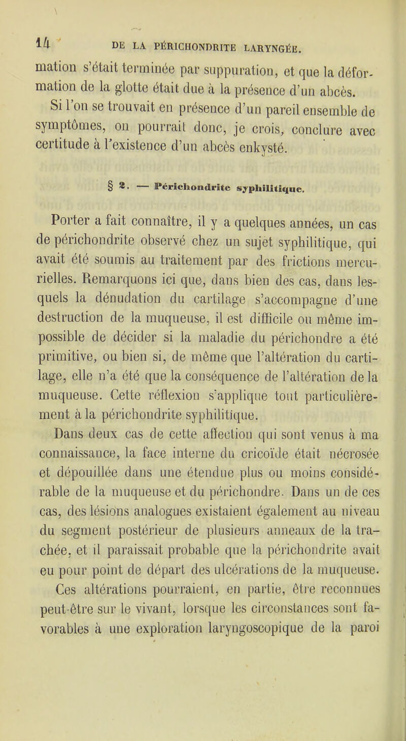 mation s’était terminée par suppuration, et que la défor- mation de la glotte était due à la présence d’un abcès. Si l’on se trouvait en présence d’un pareil ensemble de symptômes, on pourrait donc, je crois, conclure avec certitude a l existence d’un abcès enkysté. § *• — Pérîchondrite syphilitique. Porter a fait connaître, il y a quelques années, un cas de périchondrite observé chez un sujet syphilitique, qui avait été soumis au traitement par des frictions mercu- rielles. Remarquons ici que, dans bien des cas, dans les- quels la dénudation du cartilage s’accompagne d’une destruction de la muqueuse, il est difficile ou même im- possible de décider si la maladie du périchondre a été primitive, ou bien si, de même que l’altération du carti- lage, elle n’a été que la conséquence de l’altération de la muqueuse. Cette réflexion s’applique tout particulière- ment à la périchondrite syphilitique. Dans deux cas de cette affection qui sont venus à ma connaissance, la face interne du cricoïde était nécrosée et dépouillée dans une étendue plus ou moins considé- rable de la muqueuse et du périchondre. Dans un de ces cas, des lésions analogues existaient également au niveau du segment postérieur de plusieurs anneaux de la tra- chée, et il paraissait probable que la périchondrite avait eu pour point de départ des ulcérations de la muqueuse. Ces altérations pourraient, en partie, êti'e reconnues peut-être sur le vivant, lorsque les circonstances sont fa- vorables à une exploration laryngoscopique de la paroi