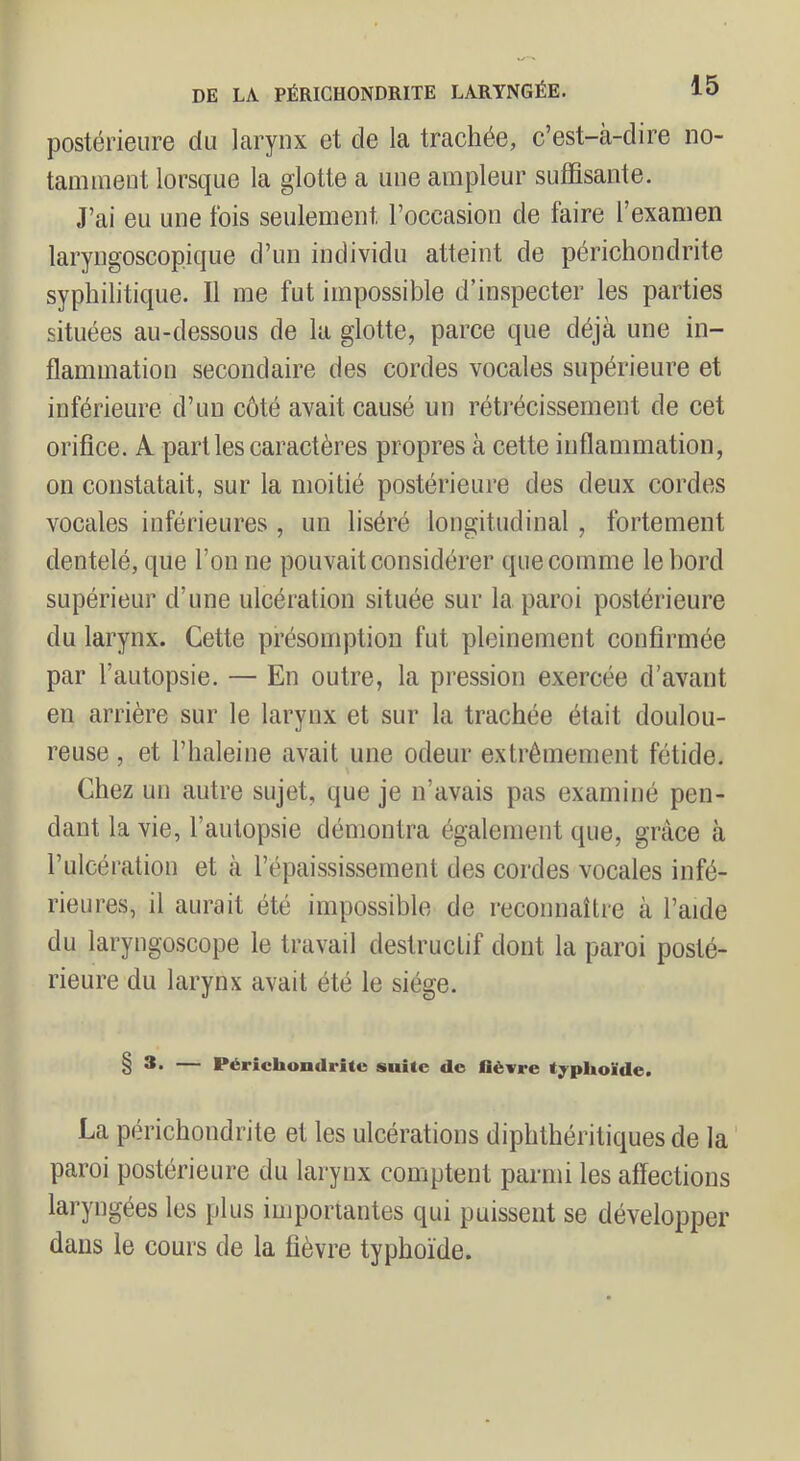 postérieure du larynx et de la trachée, c’est-à-dire no- tamment lorsque la glotte a une ampleur suffisante. J’ai eu une fois seulement l’occasion de faire l’examen laryngoscopique d’un individu atteint de périchondrite syphilitique. Il me fut impossible d’inspecter les parties situées au-dessous de la glotte, parce que déjà une in- flammation secondaire des cordes vocales supérieure et inférieure d’un côté avait causé un rétj*écissement de cet orifice. A parties caractères propres à cette inflammation, on constatait, sur la moitié postérieure des deux cordes vocales inférieures , un liséré longitudinal, fortement dentelé, que l’on ne pouvait considérer que comme le bord supérieur d’une ulcération située sur la paroi postérieure du larynx. Cette présomption fut pleinement confirmée par l’autopsie. — En outre, la pi’ession exercée d’avant en arrière sur le larynx et sur la trachée était doulou- reuse , et l’haleine avait une odeur extrêmement fétide. Chez un autre sujet, que je n’avais pas examiné pen- dant la vie, l’autopsie démontra également que, grâce à l’ulcération et à l’épaissis-sernent des cordes vocales infé- rieures, il aurait été impossible de reconnaître à l’aide du laryngoscope le travail destructif dont la paroi posté- rieure du larynx avait été le siège. 8 — Pérîcliondrîte suite de fièvre typhoïde. La perichondrite et les ulcérations diphthéritiques de la paroi postérieure du larynx comptent parmi les affections laryngées les plus importantes qui puissent se développer dans le cours de la fièvre typhoïde.