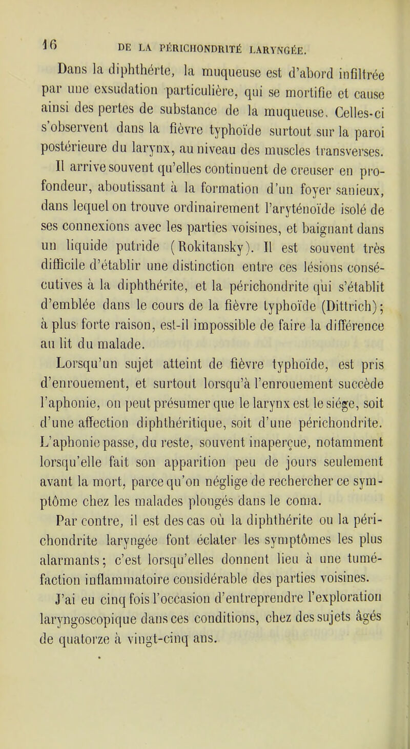 Dans la diphthérte, la muqueuse est d’abord infiltrée par une exsudation particulière, qui se mortifie et cause ainsi des pertes de substance de la muqueuse. Celles-ci s’observent dans la fièvre typhoïde surtout sur la paroi postérieure du larynx, au niveau des muscles transverses. Il arrive souvent qu’elles continuent de creuser en pro- fondeur, aboutissant à la formation d’un foyer .sanieux, dans lequel on trouve ordinairement l’aryténoïde isolé de ses connexions avec les parties voisines, et baignant dans un liquide putride ( Rokitansky). Il est souvent très difficile d’établir une distinction entre ces lésions consé- cutives à la diphthérite, et la péricliondrite qui s’établit d’emblée dans le cours de la fièvre typhoïde (Dittrich); à plus forte raison, esl-il impossible de faire la différence au lit du malade. Lorsqu’un sujet atteint de fièvre typhoïde, est pris d’enrouement, et surtout lorsqu’à l’enrouement succède l’aphonie, on peut présumer que le larynx est le siège, soit d’une affection diphthéritique, soit d’une péricliondrite. L’aphonie passe, du reste, souvent inaperçue, notamment lorsqu’elle fait son apparition peu de jours seulement avant la mort, parce qu’on néglige de rechercher ce sym- ptôme chez les malades plongés dans le coma. Par contre, il est des cas où la diphthérite ou la péri- chondrite laryngée font éclater les symptômes les plus alarmants; c’est lorsqu’elles donnent lieu à une tumé- faction inflammatoire considérable des parties voisines. J’ai eu cinq fois l’occasion d’entreprendre l’exploration laryngoscopique dans ces conditions, chez des sujets âgés de quatorze à vingt-cinq ans.