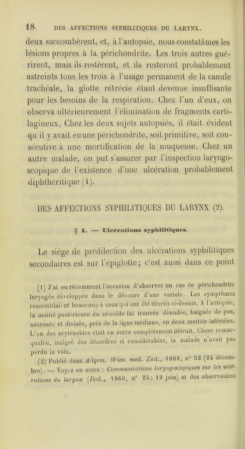 deux succombèrent, et, à l’autopsie, nous constatâmes les lésions propres à la périchondrite. Les trois autres gué- rirent, mais ils restèrent, et ils resteront probablement astreints tous les trois à l’usage permanent de la canule trachéale, la glotte rétrécie étant devenue insuffisante pour les besoins de la respiration. Chez l’un d’eux, on observa ultérieurement l’élimination de fragments carti- lagineux, Chez les deux sujets autopsiés, il était évident qu'il y avait eu une périchondrite, soit primitive, soit con- sécutive à une mortification de la muqueuse. Chez un autre malade, on put s’assurer par l’inspection laryngo- scopique de l’existence d’une ulcération probablement diphthérilique fl). DES AFFECTIONS SYPHILITIQUES DU LARYNX (2). § 1. — Ulcérations syphilitiques. Le siège de prédilection des ulcérations syphilitiques secondaires est sur l’épiglotte ; c’est aussi dans ce point fl) J’ai eurécenaraeat l’occasion d’observer un cas de périchondrite laryngée développée daus le décours d’une variole. Les symptômes ressemblaient beaucoup à ceux qui ont été décrits ci-dessus. A 1 autopsie, la moitié postérieure du cricoïde fut trouvée dénudée, baignée de pus, nécrosée et divisée, près de la ligne médiane, en deux moitiés latérales. L’un des aryténoïdes était en outre complètement détruit. Chose remar- quable, malgré des désordres si considérables, la malade n’avait pas perdu la voix. (2) Publié dans AUgem. yVien. med. Zeit., 1861, n“ 52 (24 decem- bi-e). Voyez en outre ; Communicalions lurgngoscopiques sur les ulcé- rations du larynx {Ibtd., 1860, n° 25; 19 juin) et des observations