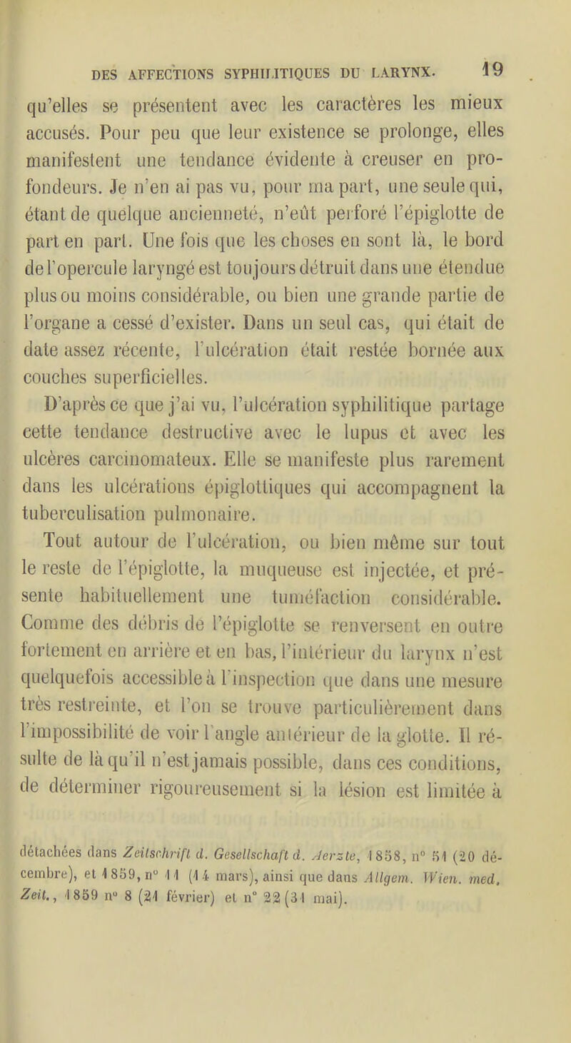 qu’elles se présentent avec les caractères les mieux accusés. Pour peu que leur existence se prolonge, elles manifestent une tendance évidente à creuser en pro- fondeurs, Je n’en ai pas vu, pour ma part, une seule qui, étant de quelque ancienneté, n’eût perforé l’épiglotte de part en part. Une fois que les choses en sont là, le bord de l’opercule laryngé est tou jours détruit dans une étendue plus ou moins considérable, ou bien une grande partie de l’organe a cessé d’exister. Dans un seul cas, qui était de date assez récente, l’ulcération était restée bornée aux couches superficielles. D’après ce que j’ai vu, l’ulcération syphilitique partage cette tendance destructive avec le lupus et avec les ulcères carcinomateux. Elle se manifeste plus rarement dans les ulcérations épiglottiques qui accompagnent la tuberculisation pulmonaire. Tout autour de l’ulcération, ou bien môme sur tout le reste de l’épiglotte, la muqueuse est injectée, et pré- sente habituellement une tuméfaction considérable. Comme des débris de l’épiglotte se renversent en outre fortement en arrière et en bas, l’intérieur du larynx n’est quelquefois accessible à l’inspection que dans une mesure très resti'einte, et l’on se trouve particulièrement dans l’impossibilité de voir l'angle aniérieur de la glotte. Il ré- sulte de là qu’il n’est jamais possible, dans ces conditions, de déterminer rigoui'eusement si la lésion est limitée à détachées dans Zeilschrifl d. Gesellschaft à. Aerzle, 1858, n“ 51 (20 dé- cembre), et 1859,ri H (14 mars), ainsi que dans Aligem. IVien. med, Zeit,, 1859 n“ 8 (21 février) et n° 22(31 mai).