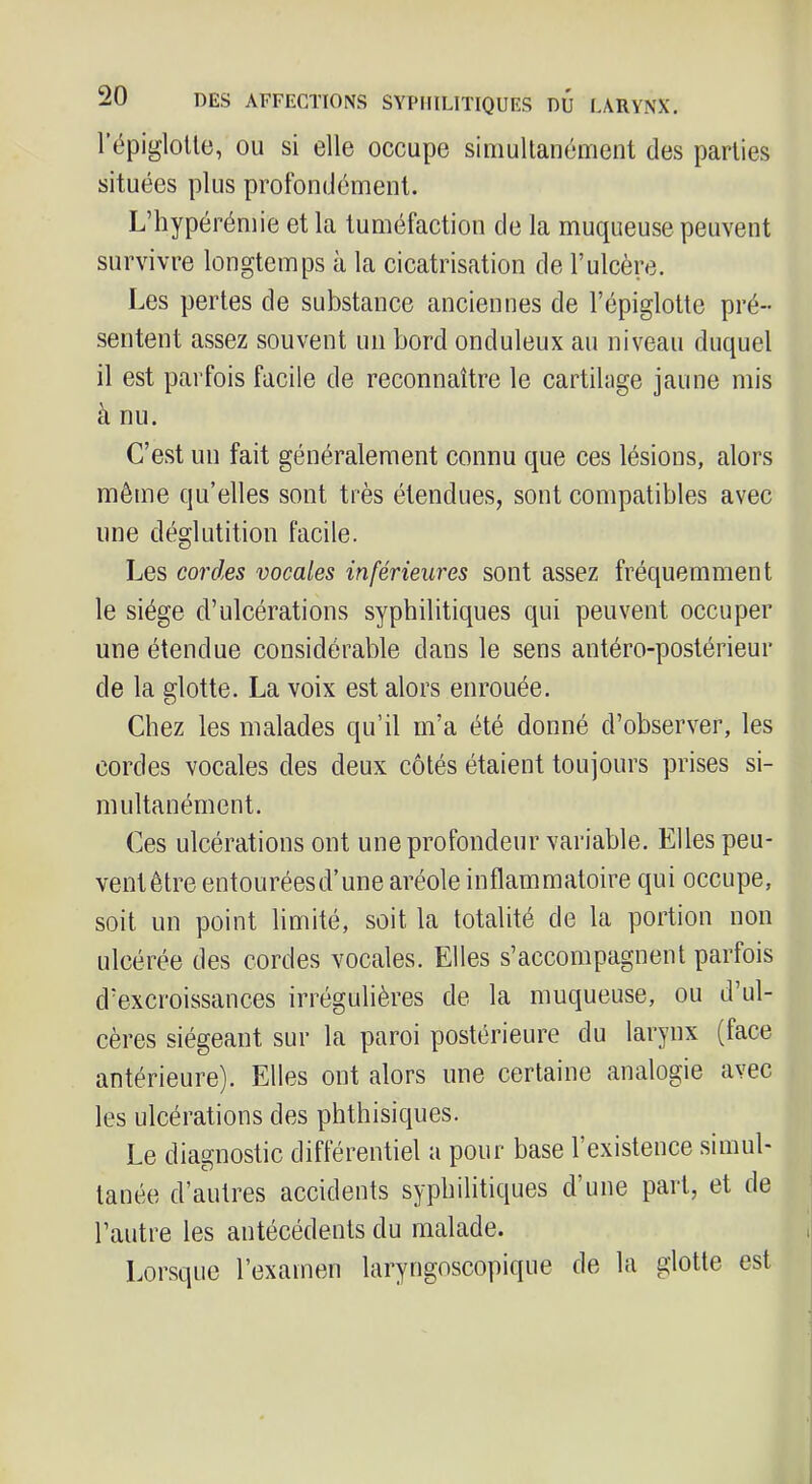 l’épigloUc, OU si elle occupe simultanément des parties situées plus profondément. L’hypérémie et la tuméfaction de la muqueuse peuYent survivre longtemps à la cicatrisation de l’ulcère. Les pertes de substance anciennes de l’épiglotte pré- sentent assez souvent un bord onduleux au niveau duquel il est parfois facile de reconnaître le cartilage jaune mis à nu. C’est un fait généralement connu que ces lésions, alors même qu’elles sont très étendues, sont compatibles avec une déglutition facile. Les cord,es vocales inférieures sont assez fréquemment le siège d’ulcérations syphilitiques qui peuvent occuper une étendue considérable dans le sens antéro-postérieur de la glotte. La voix est alors enrouée. Chez les malades qu’il m’a été donné d’observer, les cordes vocales des deux côtés étaient toujours prises si- multanément. Ces ulcérations ont une profondeur variable. Elles peu- ventêtre entouréesd’une aréole inflammatoire qui occupe, soit un point limité, soit la totalité de la portion non ulcérée des cordes vocales. Elles s’accompagnent parfois d’excroissances irrégulières de la muqueuse, ou d’ul- cères siégeant sur la paroi postérieure du larynx (face antérieure). Elles ont alors une certaine analogie avec les ulcérations des phthisiques. Le diagnostic différentiel a pour base l’existence simul- tanée d’autres accidents syphilitiques d’une part, et de l’autre les antécédents du malade. Lorsque l’examen laryngoscopique de la glotte est