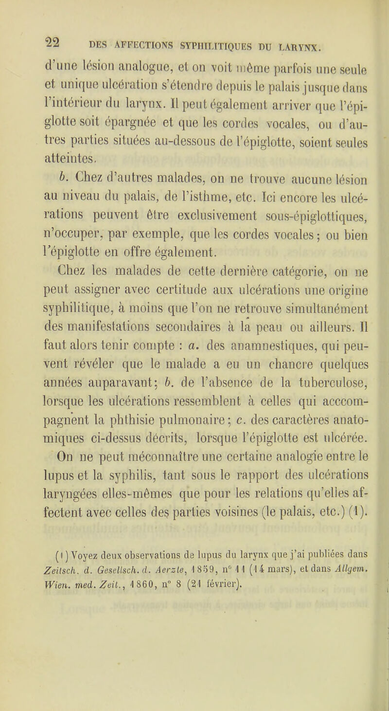 d’une lésion analogue, et on voit même parfois une seule et unique ulcération s’étendre depuis le palais jusque dans l’intérieur du larynx. Il peut également arriver que l’épi- glotte soit épargnée et que les cordes vocales, ou d’au- tres parties situées au-dessous de l’épiglotte, soient seules atteintes. h. Chez d’autres malades, on ne trouve aucune lésion au niveau du palais, de l’isthme, etc. Ici encore les ulcé- rations peuvent être exclusivement sous-épiglottiques, n’occuper, par exemple, que les cordes vocales ; ou bien répiglotte en offre également. Chez les malades de cette dernière catégorie, on ne peut assigner avec certitude aux ulcérations une origine syphilitique, à moins que l’on ne retrouve simultanément des manifestations secondaires à la peau ou ailleurs. Il faut alors tenir compte : a. des anamnestiques, qui peu- vent révéler que le malade a eu un chancre quelques années auparavant; h. de l’absence de la tuberculose, lorsque les ulcérations ressemblent à celles qui acccom- pagnent la phthisie pulmonaire ; c. des caractères anato- miques ci-dessus décrits, lorsque l’épiglotte est ulcérée. On ne peut méconnaître une certaine analogie entre le lupus et la syphilis, tant sous le rapport des ulcérations laryngées elles-mêmes que pour les relations qu’elles af- fectent avec celles des parties voisines (le palais, etc.) (1). (I ) Voyez deux observations de lupus du larynx que j’ai publiées dans Zeilsch. d. GeseUscli.d. Aerzie, 18.59, n‘‘ M (14 mars), et dans Allgem. Wien. med.Zeü., 1860, n“ 8 (21 février). l