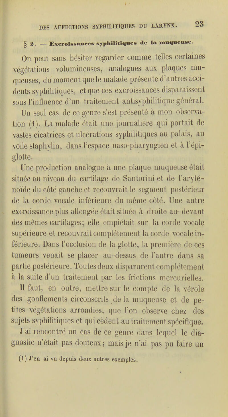 § *. — Excroissances syphilitiques de la muqueuse. On peut sans hésiter regarder comme telles certaines végétations volumineuses, analogues aux plaques mu- queuses, du moment que le malade présente d’autres acci- dents syphilitiques, et que ces excroissances disparaissent sous rintluence d’un traitement antisyphilitique général. Un seul cas de ce genre s’est présenté à mon observa- tion (1). La malade était une journalière qui portait de vastes cicatrices et ulcérations syphilitiques au palais, an voile staphylin, dans l’espace naso-pharyngien et à l’épi- glotte. Une production analogue à une plaque muqueuse était située au niveau du cartilage de Santorini et de l’aryté- noïde du côté gauche et recouvrait le segment postérieur de la corde vocale inférieure du même côté. Une autre excroissance plus allongée était située à droite au-devant des mêmes cartilages; elle empiétait sur la corde vocale supérieure et recouvrait complètement la corde vocale in- férieure. Dans l’occlusion de la glotte, la première de ces tumeurs venait se placer au-dessus de l’autre dans sa partie postérieure. Toutesdeux disparurent complélement à la suite d’un traitement par les frictions mercurielles. Il faut, en outre, mettre sur le compte de la vérole des gonflements circonscrits de la muqueuse et de pe- tites végétations arrondies, que l’on observe chez des sujets syphilitiques et qui cèdent au traitement spécifique. J’ai rencontré un cas de ce genre dans lequel le dia- gnostic n’était pas douteux; mais je n’ai pas pu faire un (1) J’en ai vu depuis deux autres exemples.