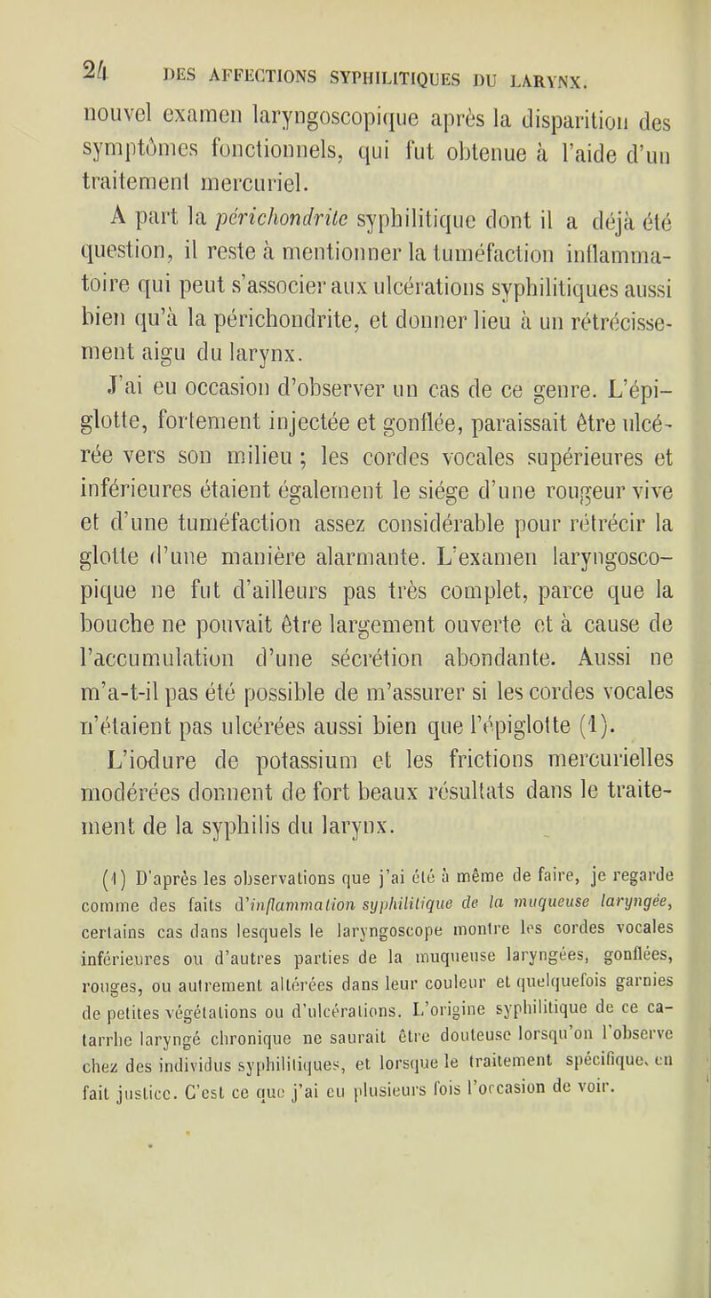 nouvel examen laryngoscopiqiie après la disparition des symptômes fonctionnels, qui fut obtenue k l’aide d’un traitement mercuriel. A part la périchondrilc syphilitique dont il a déjà été question, il reste à mentionner la tuméfaction inflamma- toire qui peut s’associer aux ulcérations syphilitiques aussi bien qu’à la périchondrite, et donner lieu à un rétrécisse- ment aigu du larynx. J’ai eu occasion d’observer un cas de ce genre. L’épi- glotte, fortement injectée et gonflée, paraissait être ulcé- rée vers son milieu ; les cordes vocales supérieures et inférieures étaient également le siège d’une rougeur vive et d’une tuméfaction assez considérable pour rétrécir la glotte d’une manière alarmante. L’examen laryngosco- pique ne fut d’ailleurs pas très complet, parce que la bouche ne pouvait être largement ouverte et à cause de l’accumulation d’une sécrétion abondante. Aussi ne m’a-t-il pas été possible de m’assurer si les cordes vocales n’étaient pas ulcérées aussi bien que l’épiglotte (1). L’iodure de potassium et les frictions mercurielles modérées donnent de fort beaux résultats dans le traite- ment de la syphilis du larynx. (1) D'après les observations que j’ai clé à même de faire, je regarde comme des faits d'inflammation sijphiliiique de la muqueuse laryngée, certains cas dans lesquels le laryngoscope montre les cordes vocales inférieures ou d’autres parties de la muqueuse laryngées, gonflées, rousres, ou autrement altérées dans leur couleur et quelquefois garnies de petites végétations ou d’ulcérations. L’origine syphilitique de ce ca- tarrhe laryngé chronique ne saurait être douteuse lorsqu on 1 observe chez des individus syphilitiques, et lorsque le traitement spécifique, eu fait justice. C’est ce que j’ai eu plusieurs lois l’occasion de voir. H