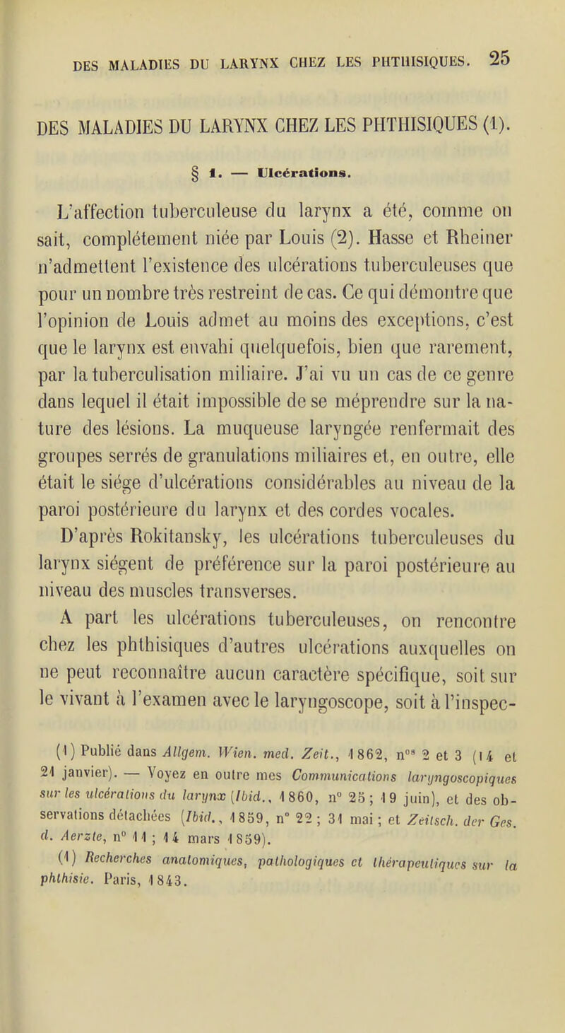 DES MALADIES DU LARYNX CHEZ LES PHTHISIQUES (1). g 1. — Ulcérations. L’affection tuberculeuse du larynx a été, comme on sait, complètement niée par Louis (2). Hasse et Rheiner n’admettent l’existence des ulcérations tuberculeuses que pour un nombre très restreint de cas. Ce qui démontre que l’opinion de Louis admet au moins des exceptions, c’est que le larynx est envahi quelquefois, bien que rarement, par la tuberculisation miliaire. J’ai vu un cas de ce genre dans lequel il était impossible de se méprendre sur la na- ture des lésions. La muqueuse laryngée renfermait des groupes serrés de granulations miliaires et, en outre, elle était le siège d’ulcérations considérables au niveau de la paroi postérieure du larynx et des cordes vocales. D’après Rokitansky, les ulcérations tuberculeuses du larynx siègent de préférence sur la paroi postérieure au niveau des muscles transverses. A part les ulcérations tuberculeuses, on rencontre chez les phthisiques d’autres ulcérations auxquelles on ne peut reconnaître aucun caractère spécifique, soit sur le vivant à l’examen avec le laryngoscope, soit àPinspec- (I) Publié dans AUgem. Wien. med. Zeit., 4 862, 2 et 3 (l4 et 24 janvier). toyez en outre mes Communicalions larijngoscopigues sur les ulcérations du largnx [Ibid., 4 860, n“ 25; 4 9 juin), et des ob- servations détachées [Ibid., 4 859, n“ 22 ; 34 mai ; et Zeilsch. der Ges. d. Aerzte, n® 4 4 ; 4 4 mars 1859). (1 ) Recherches anatomiques, pathologiques et thérapeutiques sur la phthisie. Paris, 4 843.