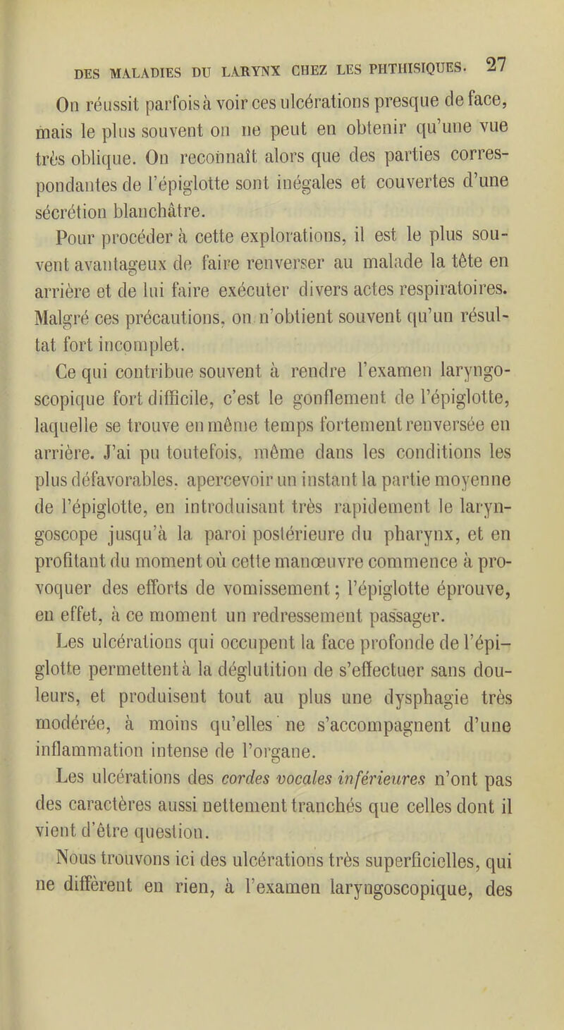 On réussit parfois à voir ces ulcérations presque de face, mais le plus souvent on ne peut en obtenir qu’une vue très oblique. On reconnaît alors que des parties corres- pondantes de l’épiglotte sont inégales et couvertes d’une sécrétion blanchâtre. Pour procéder à cette explorations, il est le plus sou- vent avantageux de faire renverser au malade la tête en arrière et de lui faire exécuter divers actes respiratoires. Malgré ces précautions, on n’obtient souvent qu’un résul- tat fort incomplet. Ce qui contribue souvent à rendre l’examen laryngo- scopique fort difficile, c’est le gonflement de l’épiglotte, laquelle se trouve en môme temps fortement renversée en arrière. J’ai pu toutefois, même dans les conditions les plus défavorables, apercevoir un instant la partie moyenne de l’épiglotte, en introduisant très rapidement le laryn- goscope jusqu’à la paroi postérieure du pharynx, et en profitant du moment où cette manœuvre commence à pro- voquer des efforts de vomissement ; l’épiglotte éprouve, en effet, à ce moment un redressement passager. Les ulcérations qui occupent la face profonde de l’épi- glotte permettent à la déglutition de s’effectuer sans dou- leurs, et produisent tout au plus une dysphagie très modérée, à moins qu’elles ne s’accompagnent d’une inflammation intense de l’organe. Les ulcérations des cordes vocales inférieures n’ont pas des caractères aussi nettement tranchés que celles dont il vient d’être question. Nous trouvons ici des ulcérations très superficielles, qui ne diffèrent en rien, à l’examen laryngoscopique, des