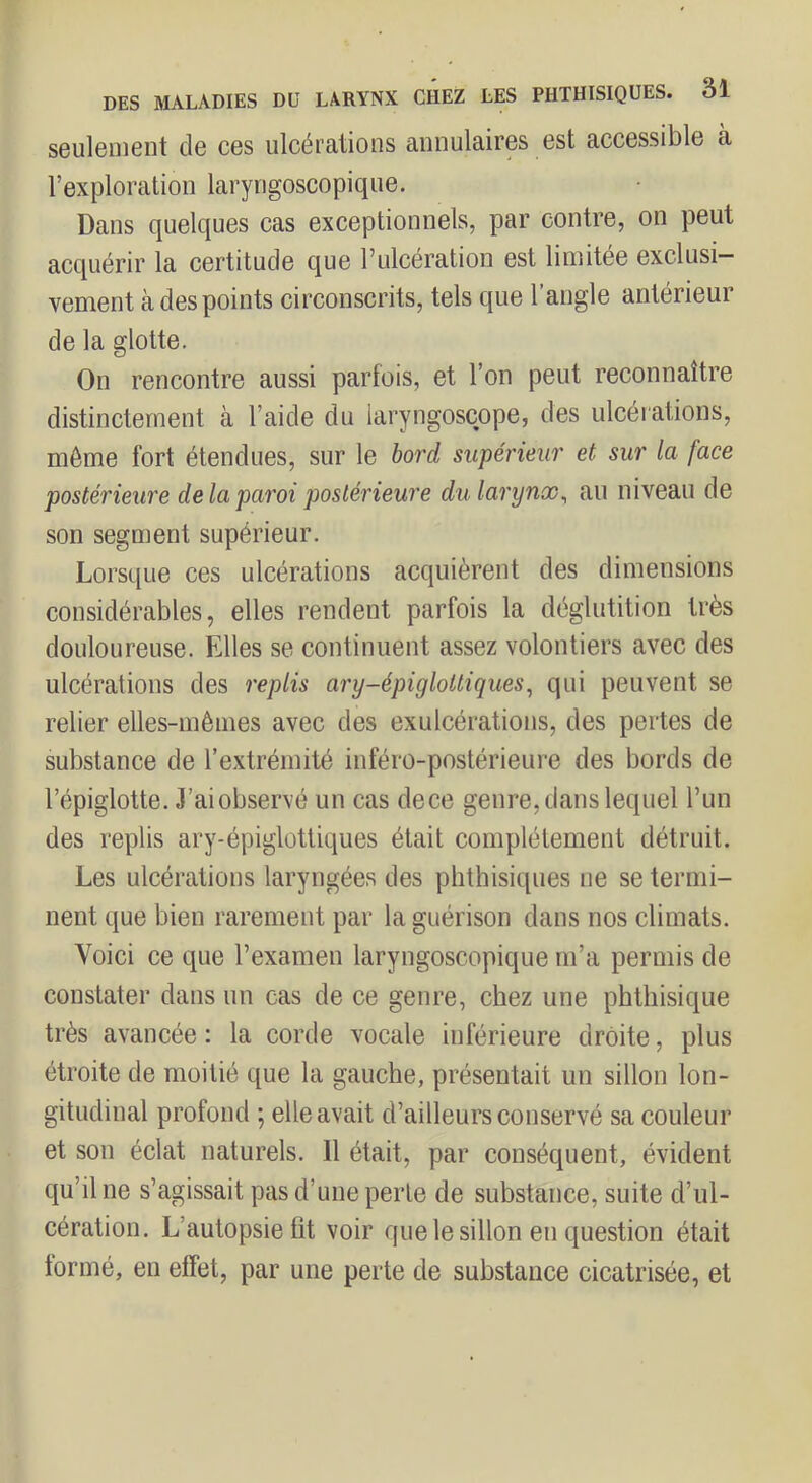 seulement de ces ulcérations annulaires est accessible à l’exploration laryngoscopique. Dans quelques cas exceptionnels, par contre, on peut acquérir la certitude que l’ulcération est limitée exclusi- vement tà des points circonscrits, tels que l’angle antérieur de la glotte. On rencontre aussi parfois, et l’on peut reconnaître distinctement à l’aide du laryngoscope, des ulcérations, même fort étendues, sur le bord supérieur et sur la face postérieure de la paroi postérieure du larynx^ au niveau de son segment supérieur. Lorsque ces ulcérations acquièrent des dimensions considérables, elles rendent parfois la déglutition très douloureuse. Elles se continuent assez volontiers avec des ulcérations des replis ary-épigloltiques^ qui peuvent se relier elles-mêmes avec des exulcérations, des pertes de substance de l’extrémité inféro-postérieure des bords de l’épiglotte. J’ai observé un cas dece genre, dans lequel l’un des replis ary-épiglottiques était complètement détruit. Les ulcérations laryngées des phthisiques ne se termi- nent que bien rarement par la guérison dans nos climats. Voici ce que l’examen laryngoscopique m’a permis de constater dans un cas de ce genre, chez une phthisique très avancée : la corde vocale inférieure droite, plus étroite de moitié que la gauche, présentait un sillon lon- gitudinal profond ; elle avait d’ailleurs conservé sa couleur et son éclat naturels. 11 était, par conséquent, évident qu’il ne s’agissait pas d’une perle de substance, suite d’ul- cération. L’autopsie fît voir que le sillon en question était tormé, en effet, par une perte de substance cicatrisée, et