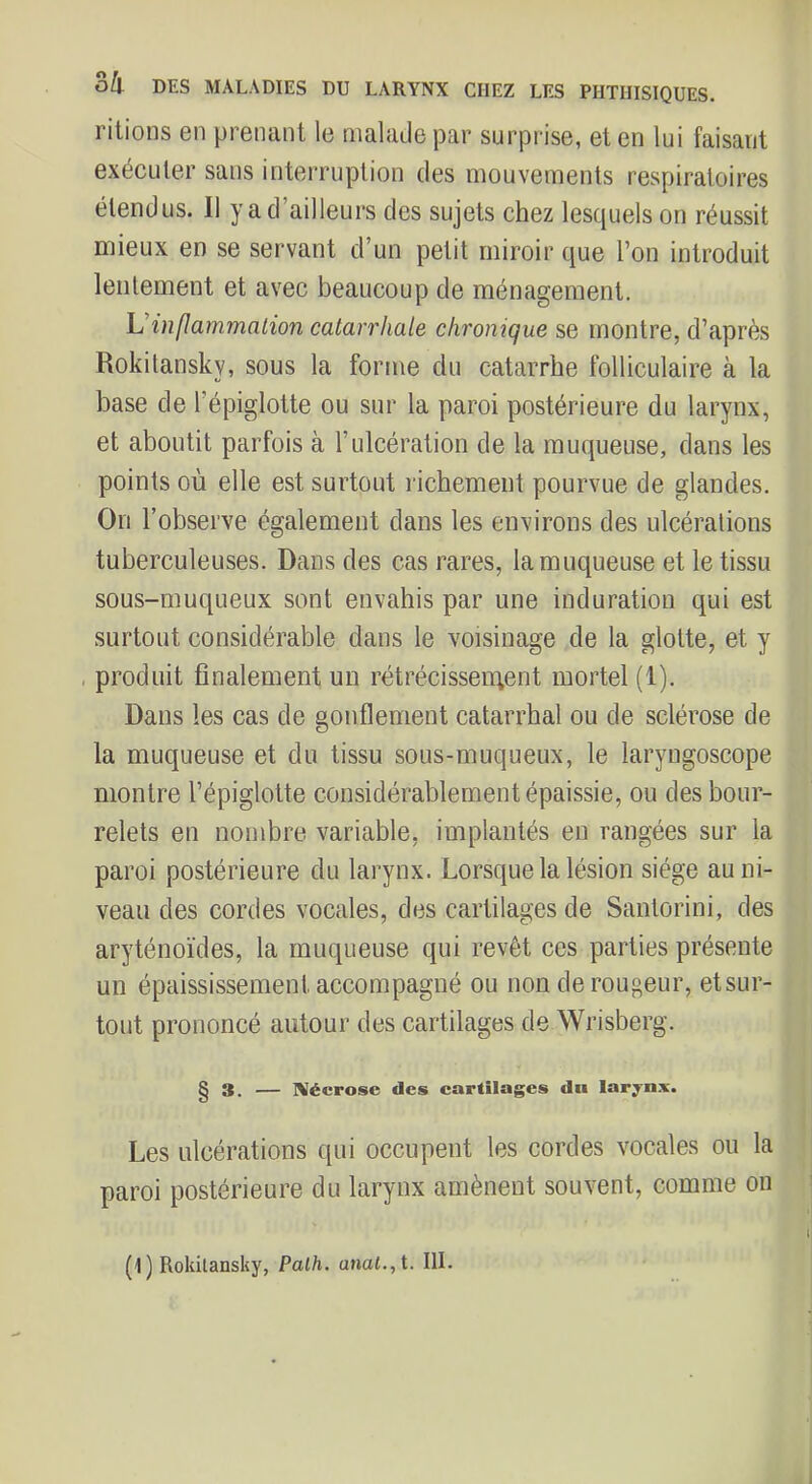 ritioiis en prenant le malade par surprise, et en lui faisant exécuter sans interruption des mouvements respiratoires étendus. Il y a d’ailleurs des sujets chez lesquels on réussit mieux en se servant d’un petit miroir que l’on introduit lentement et avec beaucoup de ménagement. U’inflammalion catarrhale chronique se montre, d’après Rokilansky, sous la forme du catarrhe folliculaire à la base de l’épiglotte ou sur la paroi postérieure du larynx, et aboutit parfois à l’ulcération de la muqueuse, dans les points où elle est surtout richement pourvue de glandes. On l’observe également dans les environs des ulcérations tuberculeuses. Dans des cas rares, la muqueuse et le tissu sous-muqueux sont envahis par une induration qui est surtout considérable dans le voisinage de la glotte, et y , produit finalement un rétrécissenqent mortel (1). Dans les cas de gonflement catarrhal ou de sclérose de la muqueuse et du tissu sous-muqueux, le laryngoscope montre l’épiglotte considérablement épaissie, ou des bour- relets en nombre variable, implantés en rangées sur la paroi postérieure du larynx. Lorsque la lésion siège au ni- veau des cordes vocales, des cartilages de Santorini, des aryténoïdes, la muqueuse qui revêt ces parties présente un épaississement accompagné ou non de rougeur, etsur- tout prononcé autour des cartilages de Wrisberg. § 3. — NIécrose des cartilages du laryn.v. Les ulcérations qui occupent les cordes vocales ou la paroi postérieure du larynx amènent souvent, comme on