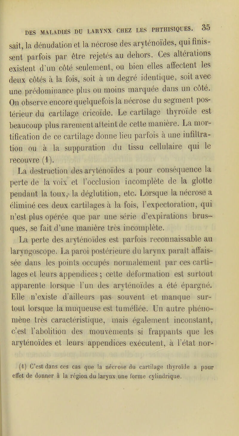 sait, la dénudalion et la nécrose des aryténoïdes, qui finis- sent parfois par être rejetés au dehors. Ces altéialions existent d’un côté seulement, ou bien elles affectent les deux côtés à la fois, soit à un degré identique, soit avec une prédominance plus ou moins marquée dans un côte. On observe encore quelquefois la nécrose du segment pos- térieur du cartilage cricoïde. Le cartilage thyroïde est beaucoup plus rarement atteint de cette manière. La mor- tification de ce cartilage donne lieu parfois à une infiltra- tion ou à la suppuration du tissu cellulaire qui le recouvre (1). La destruction des aryténoïdes a pour conséquence la perte de la voix et l’occlusion incomplète de la glotte pendant la toux,-» la déglutition, etc. Lorsque la nécrose a éliminé ces deux cartilages à la fois, l’expectoration, qui n’est plus opérée que par une série d’expirations brus- ques, se fait d’une manière très incomplète. La perte des aryténoïdes est parfois reconnaissable au laryngoscope. La paroi postérieure du larynx paraît affais- sée dans les points occupés normalement par ces carti- lages et leurs appendices ; celte déformation est surtout apparente lorsque l’un des aryténoïdes a été épargné. Elle n’existe d’ailleurs pas souvent et manque sur- tout lorsque la muqueuse est tuméfiée. Un autre phéno- mène très caractéristique, mais également inconstant, c’est l’abolition des mouvements si frappants que les aryténoïdes et leurs appendices exécutent, à l’état nor- (I) C’est dans ces cas que la nécrose du carlilage thyroïde a pour elfet de donner à la région du larynx une l'orme cylindrique.