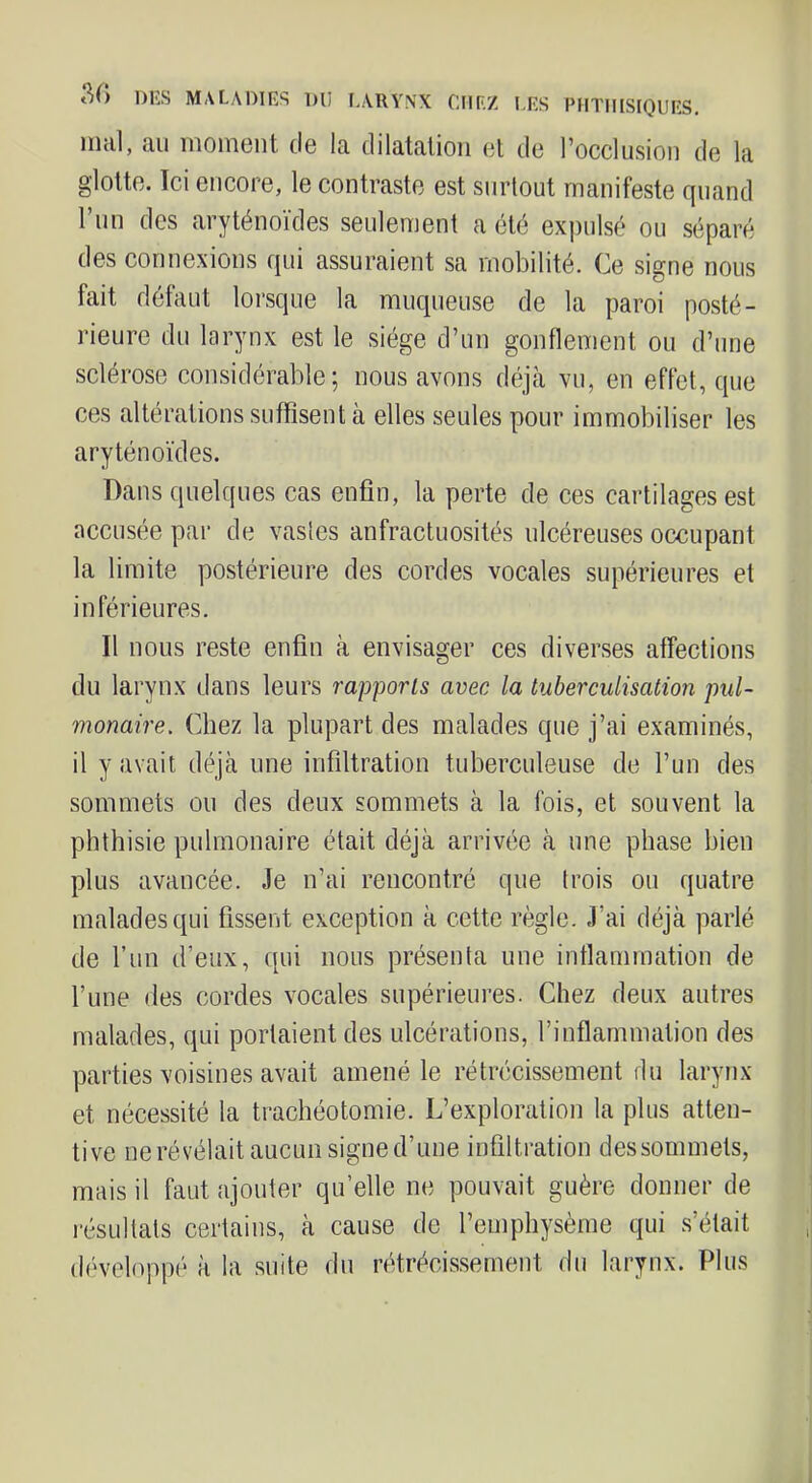 iiicil, ciii iiioniciit tlo Iq, dilflittilioii dI dû l'occlusion de lu glotte. Tel encore, le contraste est surtout manifeste fjuand l’un des aryténoïdes seulement a été expulsé ou séparé des connexions rjui assuraient sa mobilité. Ce signe nous fait défaut lorsque la muqueuse de la paroi posté- rieure du larynx est le siège d’un gonflement ou d’une sclérose considérable; nous avons déjà vu, en effet, que ces altérations suffisent à elles seules pour immobiliser les aryténoïdes. Dans quelques cas enfin, la perte de ces cartilages est accusée par de vastes anfractuosités ulcéreuses occupant la limite postérieure des cordes vocales supérieures et inférieures. Il nous reste enfin à envisager ces diverses affections du larynx dans leurs rapports avec la tuberculisation pul- monaire. Chez la plupart des malades que j’ai examinés, il y avait déjà une infiltration tuberculeuse de l’un des sommets ou des deux sommets à la fois, et souvent la phthisie pulmonaire était déjà arrivée à une phase bien plus avancée. Je n’ai rencontré que trois ou quatre malades qui fissent exception à cette règle. J’ai déjà parlé de l’iin d’eux, qui nous présenta une inflammation de l’une des cordes vocales supérieures. Chez deux antres malades, qui portaient des ulcérations, l’inflammation des parties voisines avait amené le rétrécissement du larynx et nécessité la trachéotomie. L’exploration la plus atten- tive ne révélait aucun signe d’une infiltration des sommets, mais il faut ajouter qu’elle ne pouvait guère donner de résultats certains, à cause de l’emphysème qui s’était développé à la suite du rétrécissement du larynx. Plus