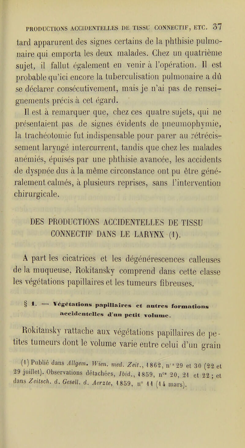 lard apparurent des signes certains de la phthisie pulmo- naire qui emporta les deux malades. Chez un quatrième sujet, il fallut également en venir à ropération. Il est probable qu’ici encore la tuberculisation pulmonaire a dû se déclarer consécutivement, mais je n’ai pas de rensei- gnements précis à cet égard. Il est à remarquer que, chez ces quatre sujets, qui ne présentaient pas de signes évidents de pneumophymie, la trachéotomie fut indispensable pour parer au rétrécis- sement laryngé intercurrent, tandis que chez les malades anémiés, épuisés par une phthisie avancée, les accidents de dyspnée dus à la même circonstance ont pu être géné- ralement calmés, à plusieurs reprises, sans rintervention chirurgicale. DES PRODUCTIONS ACCIDENTELLES DE TISSU CONNECTIF DANS LE LARYNX (1). A part les cicatrices et les dégénérescences calleuses de la muqueuse, Rokitansky comprend dans cette classe les végétations papillaires et les tumeurs fibreuses. § *• Végétations papillaires et antres formations ^'ccitlcnteHcs d un petit volume* Rokitansky rattache aux végétations papillaires de pe- tites tumeurs dont le volume varie entre celui d’un grain (1) Publié dans Allgem. Wien. med. Zeit., ISô?, n'®29 et 30 (22 et 29 juillet). Observations détachées, Ibid., 4 859, n°‘ 20, 21 et 22; et dans Zeilsch. d. Gesell. d. Aerzte, 1859, n® 11 (14 mars).