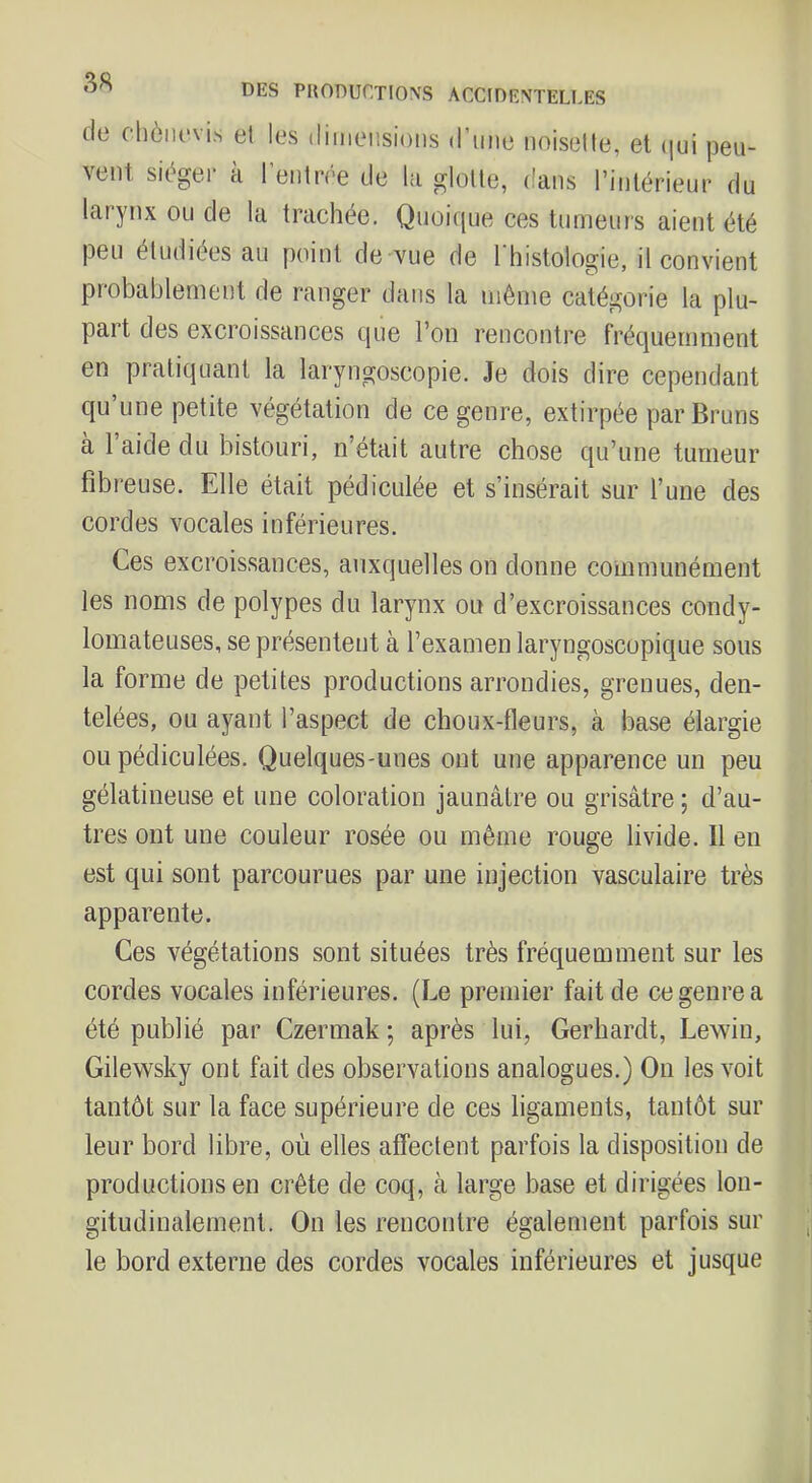 tie chôiu'vis et vent sit^gei’ à les (liiiieiisions d’une noisette, et ijui peu- l’entrée de hi glotte, dans l’intérieur du larynx ou de la trachée. Quoirpie ces tumeurs aient été peu étudiées au point de vue de l'histologie, il convient probablement de ranger dans la même catégorie la plu- pait des excroissances que l’on rencontre fréquemment en pratiquant la laryngoscopie. Je dois dire cependant qu’une petite végétation de ce genre, extirpée par Bruns à 1 aide du bistouri, n’était autre chose qu’une tumeur fibreuse. Elle était pédiculée et s’insérait sur l’une des cordes vocales inférieures. Ces excroissances, auxquelles on donne communément les noms de polypes du larynx ou d’excroissances condy- lomateuses, se présentent à l’examen laryngoscopique sous la forme de petites productions arrondies, grenues, den- telées, ou ayant l’aspect de choux-fleurs, à base élargie ou pédiculées. Quelques-unes ont une apparence un peu gélatineuse et une coloration jaunâtre ou grisâtre ; d’au- tres ont une couleur rosée ou même rouge livide. Il en est qui sont parcourues par une injection vasculaire très apparente. Ces végétations sont situées très fréquemment sur les cordes vocales inférieures. (Le premier fait de ce genre a été publié par Czermak ; après lui, Gerhardt, Lewiu, Gilewsky ont fait des observations analogues.) Ou les voit tantôt sur la face supérieure de ces ligaments, tantôt sur leur bord libre, où elles affectent parfois la disposition de productions en crête de coq, à large base et dirigées lon- gitudinalement. On les rencontre également parfois sur le bord externe des cordes vocales inférieures et jusque