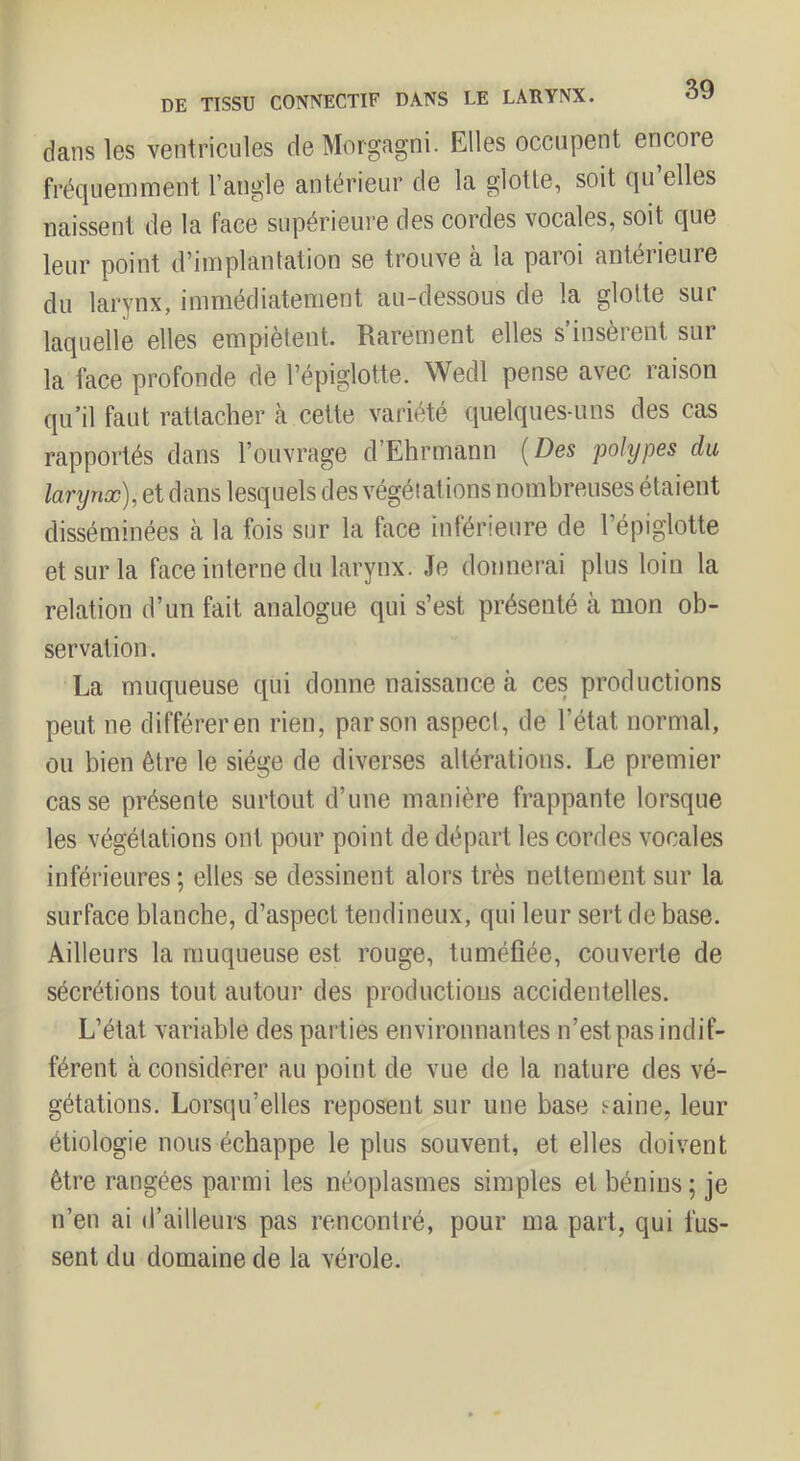 dans les ventricules de Morgagni. Elles occupent encore fréquemment l’angle antérieur de la glotte, soit qu elles naissent de la face supérieure des cordes vocales, soit que leur point d’implantation se trouve à la paroi antérieure du larynx, immédiatement au-dessous de la glotte sur laquelle elles empiètent. Rarement elles s insèrent sur la face profonde de l’épiglotte. Wedl pense avec raison qu’il faut rattacher à cette variété quelques-uns des cas rapportés dans l’ouvrage d’Ehrmann [Des polypes du lanjnx), et dans lesquels des végétations nombreuses étaient disséminées cà la fois sur la face inférieure de l’épiglotte et sur la face interne du larynx. Je donnerai plus loin la relation d’un fait analogue qui s’est présenté à mon ob- servation . La muqueuse qui donne naissance k ces productions peut ne différer en rien, par son aspect, de l’état normal, ou bien être le siège de diverses altérations. Le premier casse présente surtout d’une manière frappante lorsque les végétations ont pour point de départ les cordes vocales inférieures ; elles se dessinent alors très nettement sur la surface blanche, d’aspect tendineux, qui leur sert de base. Ailleurs la muqueuse est rouge, tuméfiée, couverte de sécrétions tout autour des productions accidentelles. L’état variable des parties environnantes n’est pas indif- férent à considérer au point de vue de la nature des vé- gétations. Lorsqu’elles reposent sur une base saine, leur étiologie nous échappe le plus souvent, et elles doivent être rangées parmi les néoplasmes simples et bénins; je n’en ai d’ailleurs pas rencontré, pour ma part, qui fus- sent du domaine de la vérole.