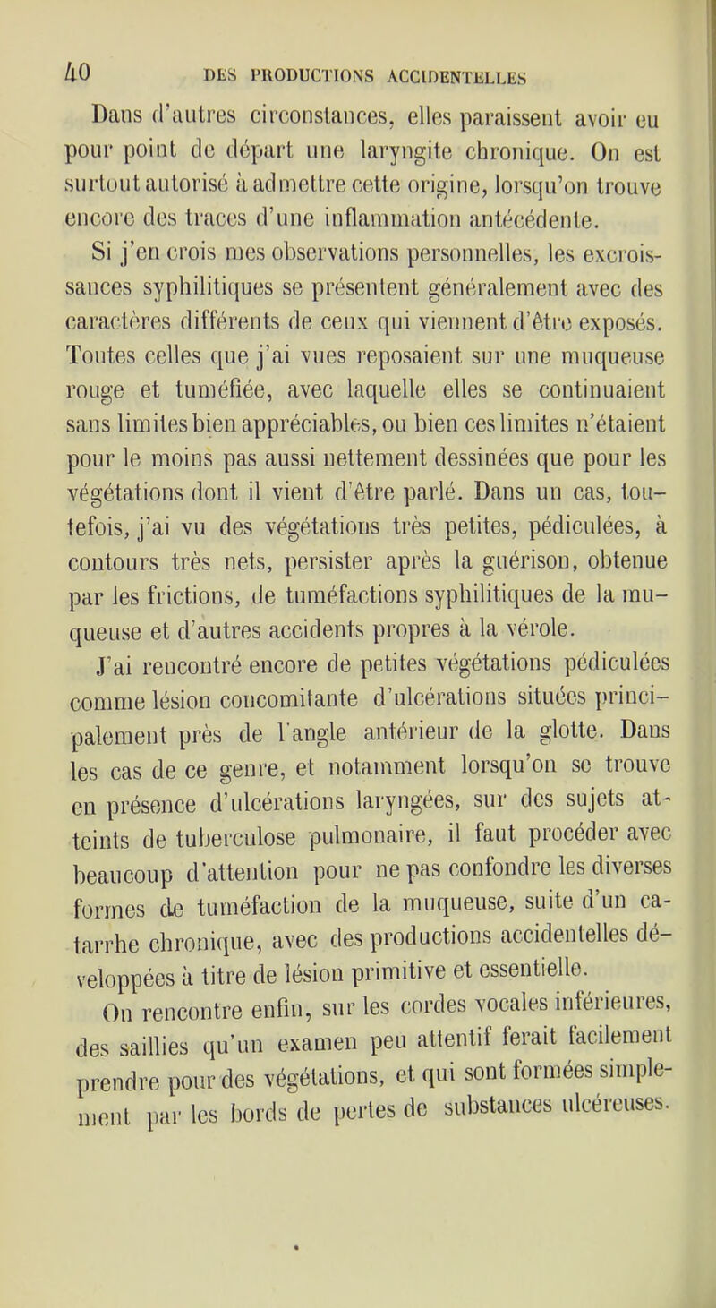 ko Dans d’autres circonstances, elles paraissent avoir eu pour point de départ une laryngite chronique. On est surtout autorisé à admettre cette origine, lorsqu’on trouve encore des traces d’nne inflammation antécédente. Si j’en crois mes observations personnelles, les e.vcrois- sances syphilitiques se présentent généralement avec des caractères différents de ceux qui viennent d’êti'e exposés. Tontes celles que j’ai vues reposaient sur une muqueuse rouge et tuméfiée, avec laquelle elles se continuaient sans limites bien appréciables, ou bien ces limites n’étaient pour le moins pas aussi nettement dessinées que pour les végétations dont il vient d’être parlé. Dans un cas, tou- tefois, j’ai vu des végétations très petites, pédicnlées, à contours très nets, persister après la guérison, obtenue par les frictions, de tuméfactions syphilitiques de la mu- queuse et d’autres accidents propres à la vérole. J’ai rencontré encore de petites végétations pédiculées comme lésion concomitante d’ulcérations situées princi- palement près de l’angle antérieur de la glotte. Dans les cas de ce genre, et notamment lorsqu’on se trouve en présence d’ulcérations laryngées, sur des sujets at- teints de tuberculose pulmonaire, il faut procéder avec beaucoup d'attention pour ne pas confondre les diverses formes de tuméfaction de la muqueuse, suite d’un ca- tarrhe chroni(pie, avec des productions accidentelles dé- veloppées à titre de lésion primitive et essentielle. On rencontre enfin, sur les cordes vocales intéiieuies, des saillies qu’un examen peu attentif ferait tacilement prendre pour des végétations, et qui sont formées simple- ment par les bords de pertes de substances ulcéienses.