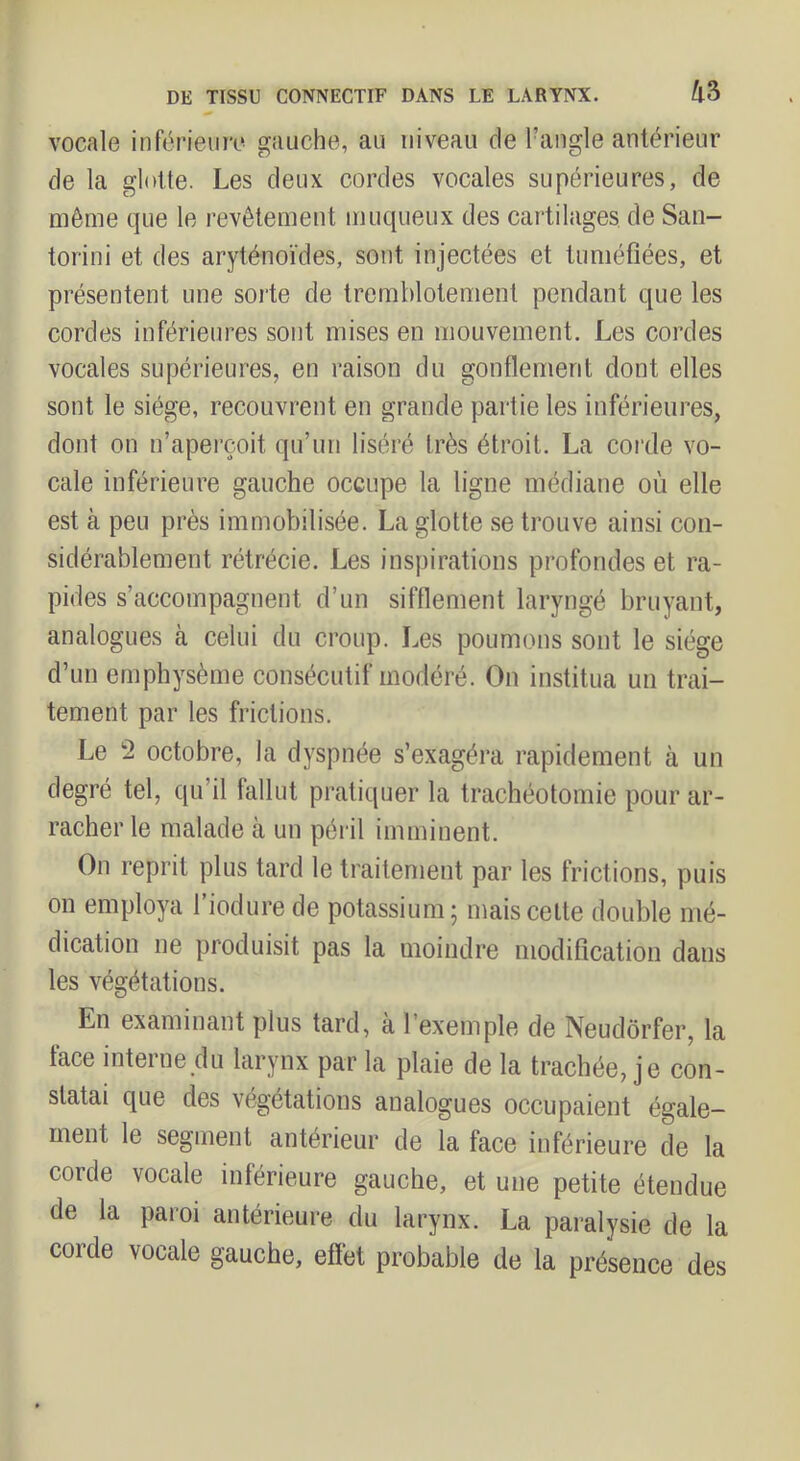 vocale inférieure gauche, au niveau de l’angle antérieur de la glotte. Les deux cordes vocales supérieures, de même que le revêtement muqueux des cartilages de San- torini et des aryténoïdes, sont injectées et tuméfiées, et présentent une sorte de tremblotement pendant que les cordes inférieures sont mises en mouvement. Les cordes vocales supérieures, en raison du gonflement dont elles sont le siège, recouvrent en grande partie les inférieures, dont on n’aperçoit qu’un liséré très étroit. La corde vo- cale inférieure gauche occupe la ligne médiane où elle est à peu près immobilisée. La glotte se trouve ainsi con- sidérablement rétrécie. Les inspirations profondes et ra- pides s’accompagnent d’un sifflement laryngé bruyant, analogues à celui du croup. Les poumons sont le siège d’un emphysème consécutif modéré. On institua un trai- tement par les frictions. Le 2 octobre, la dyspnée s’exagéra rapidement à un degré tel, qu’il fallut pratiquer la trachéotomie pour ar- racher le malade à un péril imminent. On reprit plus tard le traitement par les frictions, puis on employa l’iodure de potassium; mais celte double mé- dication ne produisit pas la moindre modification dans les végétations. En examinant plus tard, à l’exemple de Neudôrfer, la face interne du larynx par la plaie de la trachée, je con- statai que des végétations analogues occupaient égale- ment le segment antérieur de la face inférieure de la corde vocale inférieure gauche, et une petite étendue de la paroi antérieure du larynx. La paralysie de la corde vocale gauche, effet probable de la présence des