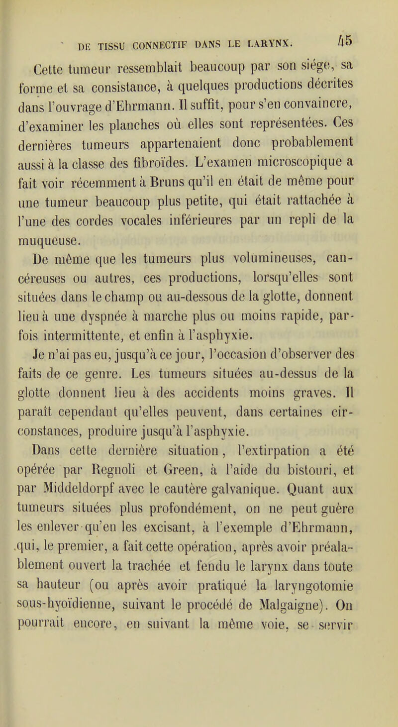 Cette tumeur ressemblait beaucoup par son siège, sa forme et sa consistance, à quelques productions décrites dans l’ouvrage d’Ehrmann. Il suffit, pour s’en convaincre, d’examiner les planches ou elles sont représentées. Ces dernières tumeurs appartenaient donc probablement aussi à la classe des fibroïdes. L’examen microscopique a fait voir récemment à Bruns qu’il en était de même pour une tumeur beaucoup plus petite, qui était rattachée à l’une des cordes vocales inférieures par un repli de la muqueuse. De même que les tumeurs plus volumineuses, can- céreuses ou autres, ces productions, lorsqu’elles sont situées dans le champ ou au-dessous de la glotte, donnent lieu à une dyspnée à marche plus ou moins rapide, par- fois intermittente, et enfin à l’asphyxie. Je n’ai pas eu, jusqu’à ce jour, l’occasion d’observer des faits de ce genre. Les tumeurs situées au-dessus de la glotte donnent lieu à des accidents moins graves. Il paraît cependant qu’elles peuvent, dans certaines cir- constances, produire jusqu’à l’asphyxie. Dans cette dernière situation, l’extirpation a été opérée par Regnoli et Green, à l’aide du bistouri, et par Middeldorpf avec le cautère galvanique. Quant aux tumeurs situées plus profondément, on ne peut guère les enlever qu’en les excisant, à l’exemple d’Ehrmann, .qui, le premier, a fait cette opération, après avoir préala- blement ouvert la trachée et fendu le larynx dans toute sa hauteur (ou après avoir pratiqué la laryngotomie sous-hyoïdienne, suivant le procédé de Malgaigne). On pourrait encore, en suivant la même voie, se sm'vir