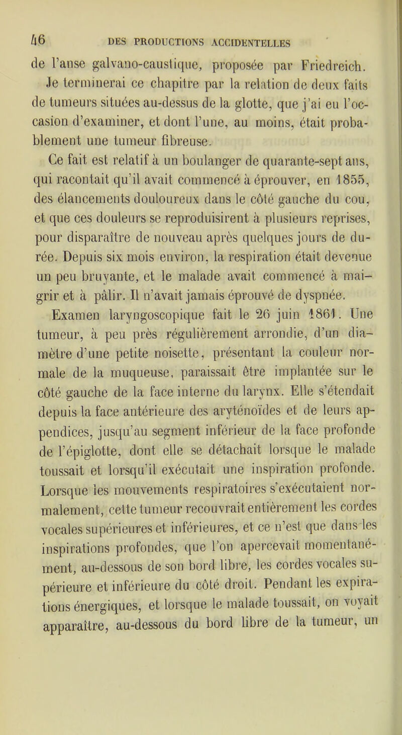 de l’anse galvano-caustiqiie, proposée par Friedreich. Je lerniinerai ce chapitre par la relation de deux faits de tumeurs situées au-dessus de la glotte, que j’ai eu l’oc- casion d’examiner, et dont l’une, au moins, était proba- blement une tumeur fibreuse. Ce fait est relatif à un boulanger de quarante-sept ans, qui racontait qu’il avait commencé à éprouver, en 1855, des élancements douloureux dans le côté gauche du cou, et que ces douleurs se reproduisirent à plusieurs reprises, pour disparaître de nouveau après quelques jours de du- rée. Depuis six mois environ, la respiration était devenue un peu bruyante, et le malade avait commencé à mai- grir et à pâlir. Il n’avait jamais éprouvé de dyspnée. Examen laryngoscopique fait le 26 juin 1861. Une tumeur, à peu près régulièrement arrondie, d’un dia- mètre d’une petite noisette, présentant la couleur nor- male de la muqueuse, paraissait être implantée sur le côté gauche de la face interne du larynx. Elle s’étendait depuis la face antérieure des aryténoïdes et de leurs ap- pendices, jusqu’au segment inférieur de la face profonde de l’épiglotte, dont elle se détachait lorsque le malade toussait et lorsqu’il exécutait une inspiration profonde. Lorsque les mouvements respiratoires s’exécutaient nor- malement, cette tumeur recouvrait entièrement les cordes vocales supérieures et inférieures, et ce n’est que dans les inspirations profondes, que l’on apercevait momentané- ment, au-dessous de son bord libre, les cordes vocales su- périeure et inférieure du côté droit. Pendant les expira- tions énergiques, et lorsque le malade toussait, on vojait apparaître, au-dessous du bord libre de la tumeui, un