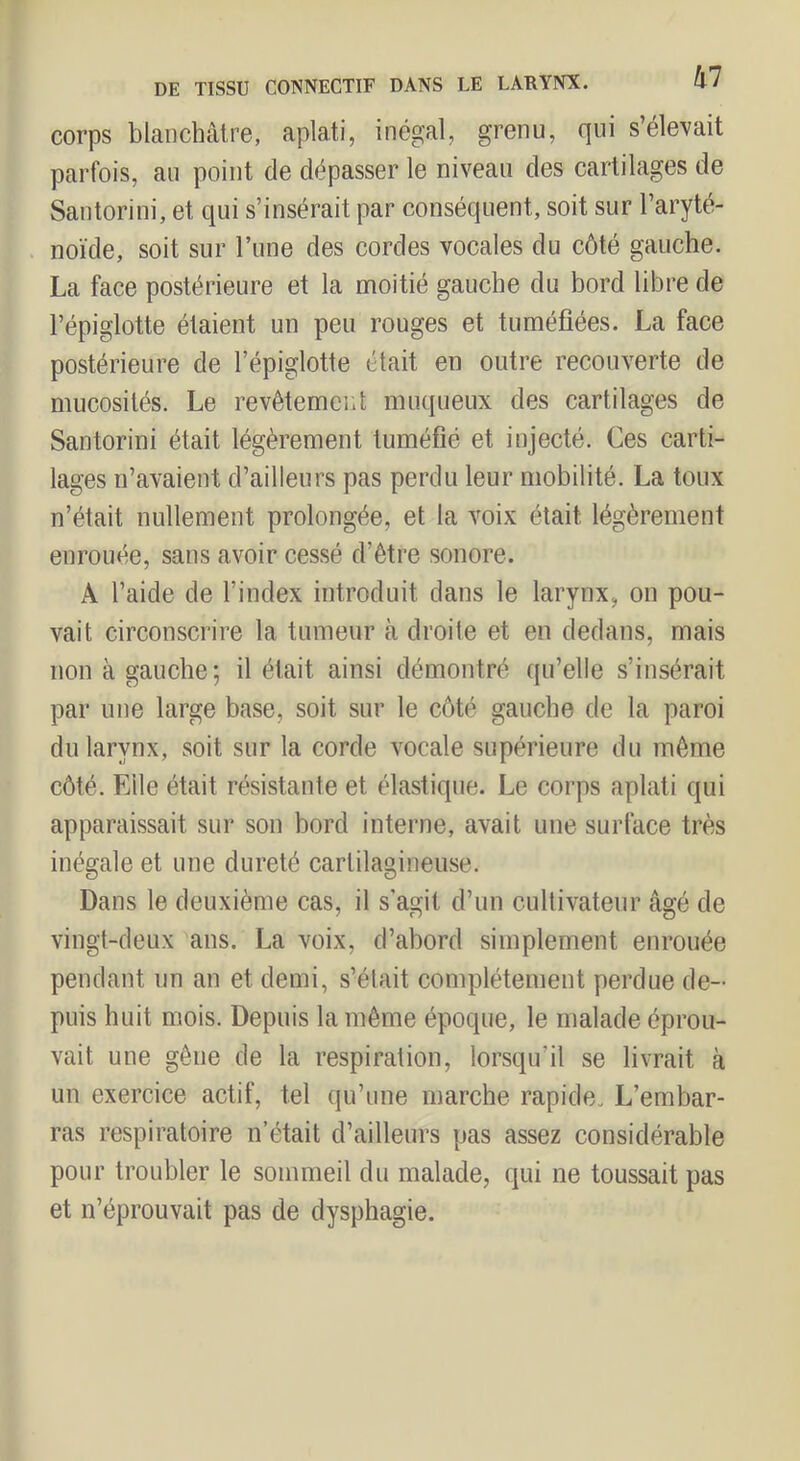 corps blanchâtre, aplati, inégal, grenu, qui s’éleYait parfois, au point de dépasser le niveau des cartilages de Santorini, et qui s’insérait par conséquent, soit sur l’aryté- noïde, soit sur l’une des cordes vocales du côté gauche. La face postérieure et la moitié gauche du bord libre de l’épiglotte étaient un peu rouges et tuméfiées. La face postérieure de l’épiglotte était en outre recouverte de mucosités. Le revêtement muqueux des cartilages de Santorini était légèrement tuméfié et injecté. Ces carti- lages n’avaient d’ailleurs pas perdu leur mobilité. La toux n’était nullement prolongée, et la voix était légèrement enrouée, sans avoir cessé d’être sonore. A l’aide de l’index introduit dans le larynx, on pou- vait circonscrire la tumeur à droite et en dedans, mais non à gauche; il était ainsi démontré qu’elle s’insérait par une large base, soit sur le côté gauche de la paroi du larynx, soit sur la corde vocale supérieure du même côté. Elle était résistante et élastique. Le corps aplati qui apparaissait sur son bord interne, avait une surface très inégale et une dureté cartilagineuse. Dans le deuxième cas, il s’agit d’un cultivateur âgé de vingt-deux ans. La voix, d’abord simplement enrouée pendant un an et demi, s’était complètement perdue de- puis huit mois. Depuis la même époque, le malade éprou- vait une gêne de la respiration, lorsqu’il se livrait à un exercice actif, tel qu’une marche rapide. L’embar- ras respiratoire n’était d’ailleurs pas assez considérable pour troubler le sommeil du malade, qui ne toussait pas et n’éprouvait pas de dysphagie.